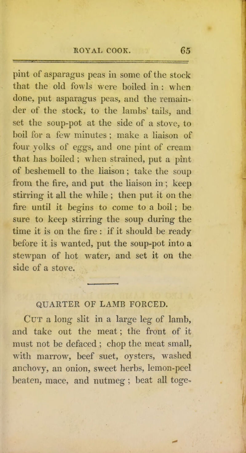 pint of asparagus peas in some of the stock that the old fowls were boiled in : when done, put asparagus peas, and the remain- der of the stock, to the lambs’ tails, and set the soup-pot at the side of a stove, to boil for a few minutes ; make a liaison of four yolks of eggs, and one pint of cream that has boiled ; when strained, put a pint of beshemell to the liaison; take the soup from the fire, and put the liaison in; keep stirring it all the while ; then put it on the fire until it begins to come to a boil; be sure to keep stirring the soup during the time it is on the fire : if it should be ready before it is wanted, put the soup-pot into a stewpan of hot water, and set it on the side of a stove. QUARTER OF LAMB FORCED. Cut a long slit in a large leg of lamb, and take out the meat; the front of it must not be defaced ; chop the meat small, with marrow, beef suet, oysters, washed anchovy, an onion, sweet herbs, lemon-peel beaten, mace, and nutmeg; beat all toge-