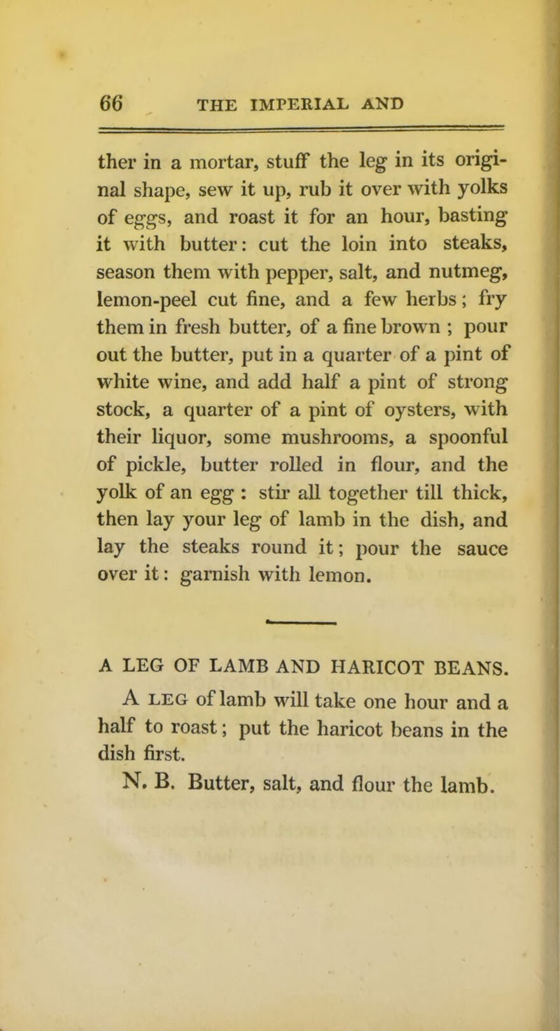 ther in a mortar, stuff the leg in its origi- nal shape, sew it up, rub it over with yolks of eggs, and roast it for an hour, basting it with butter: cut the loin into steaks, season them with pepper, salt, and nutmeg, lemon-peel cut fine, and a few herbs; fry them in fresh butter, of a fine brown ; pour out the butter, put in a quarter of a pint of white wine, and add half a pint of strong stock, a quarter of a pint of oysters, with their liquor, some mushrooms, a spoonful of pickle, butter rolled in flour, and the yolk of an egg : stir all together till thick, then lay your leg of lamb in the dish, and lay the steaks round it; pour the sauce over it: garnish with lemon. A LEG OF LAMB AND HARICOT BEANS. A leg of lamb will take one hour and a half to roast; put the haricot beans in the dish first. N. B. Butter, salt, and flour the lamb.