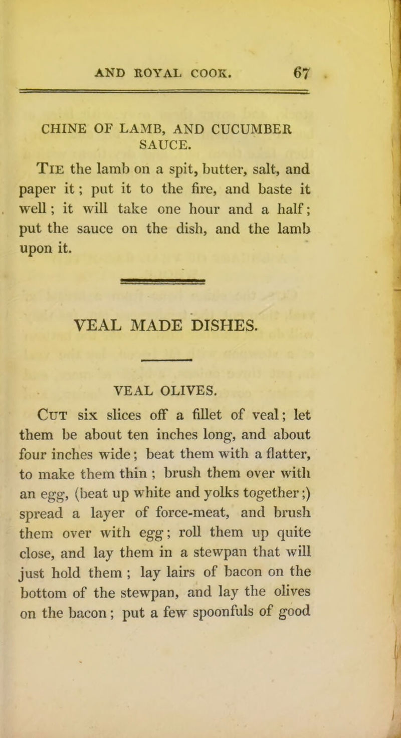 CHINE OF LAMB, AND CUCUMBER SAUCE. Tie the lamb on a spit, butter, salt, and paper it; put it to the fire, and baste it well; it will take one hour and a half; put the sauce on the dish, and the lamb upon it. VEAL MADE DISHES. VEAL OLIVES. Cut six slices off a fillet of veal; let them be about ten inches long, and about four inches wide; beat them with a flatter, to make them thin ; brush them over with an egg, (beat up white and yolks together;) spread a layer of force-meat, and brush them over with egg; roll them up quite close, and lay them in a stewpan that will just hold them ; lay lairs of bacon on the bottom of the stewpan, and lay the olives on the bacon; put a few spoonfuls of good