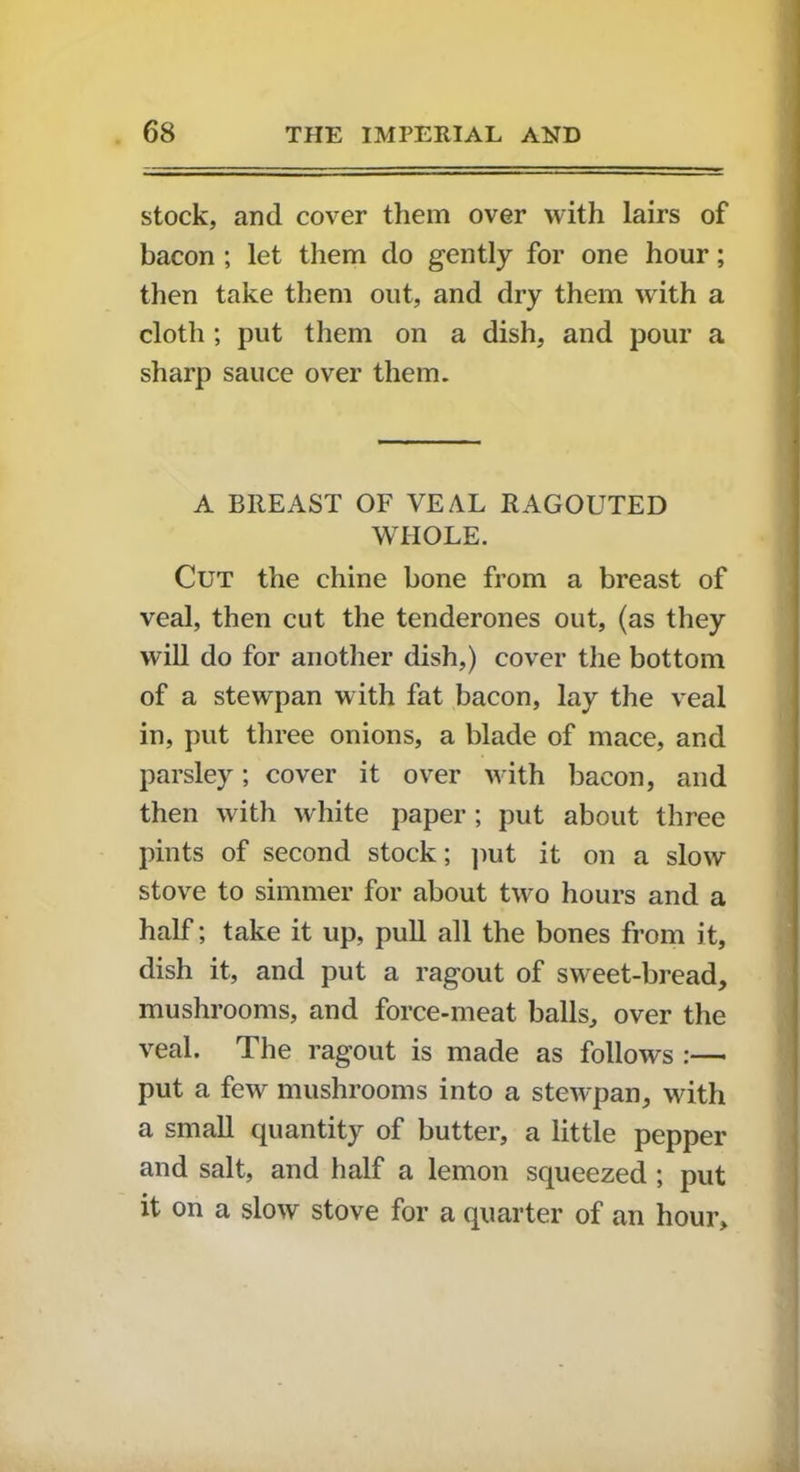 stock, and cover them over with lairs of bacon ; let them do gently for one hour; then take them out, and dry them with a cloth ; put them on a dish, and pour a sharp sauce over them. A BREAST OF VEAL RAGOUTED WHOLE. Cut the chine bone from a breast of veal, then cut the tenderones out, (as they will do for another dish,) cover the bottom of a stewpan with fat bacon, lay the veal in, put three onions, a blade of mace, and parsley; cover it over with bacon, and then with white paper ; put about three pints of second stock; put it on a slow stove to simmer for about two hours and a half; take it up, pull all the bones from it, dish it, and put a ragout of sweet-bread, mushrooms, and force-meat balls, over the veal. The ragout is made as follows :— put a few mushrooms into a stewpan, with a small quantity of butter, a little pepper and salt, and half a lemon squeezed ; put it on a slow stove for a quarter of an hour.