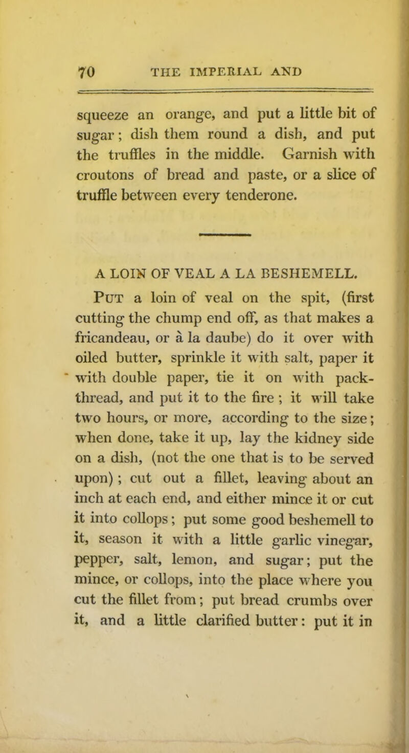 squeeze an orange, and put a little bit of sugar; dish them round a dish, and put the truffles in the middle. Garnish with croutons of bread and paste, or a slice of truffle between every tenderone. A LOIN OF VEAL A LA BESHEMELL. Put a loin of veal on the spit, (first cutting the chump end off, as that makes a fricandeau, or a la daube) do it over with oiled butter, sprinkle it with salt, paper it * with double paper, tie it on with pack- thread, and put it to the fire ; it will take two hours, or more, according to the size; when done, take it up, lay the kidney side on a dish, (not the one that is to be served upon); cut out a fillet, leaving about an inch at each end, and either mince it or cut it into collops; put some good beshemell to it, season it with a little garlic vineg’ar, pepper, salt, lemon, and sugar; put the mince, or collops, into the place where you cut the fillet from; put bread crumbs over it, and a little clarified butter: put it in