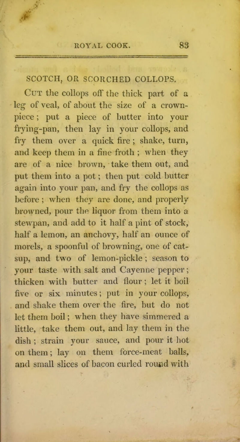 SCOTCH, OR SCORCHED COLLOPS. Cut the collops off' the thick part of a leg of veal, of about the size of a crown- piece ; put a piece of butter into your frying-pan, then lay in your collops, and fry them over a quick fire ; shake, turn, and keep them in a fine froth ; when they are of a nice brown, take them out, and put them into a pot; then put cold butter again into your pan, and fry the collops as before ; when they are done, and properly browned, pour the liquor from them into a stewpan, and add to it half a pint of stock, half a lemon, an anchovy, half an ounce of morels, a spoonful of browning, one of cat- sup, and two of lemon-pickle ; season to your taste with salt and Cayenne pepper; thicken with butter and flour; let it boil five or six minutes; put in your collops, and shake them over the fire, but do not let them boil; when they have simmered a little, take them out, and lay them in the dish ; strain your sauce, and pour it hot on them; lay on them force-meat balls, and small slices of bacon curled round with