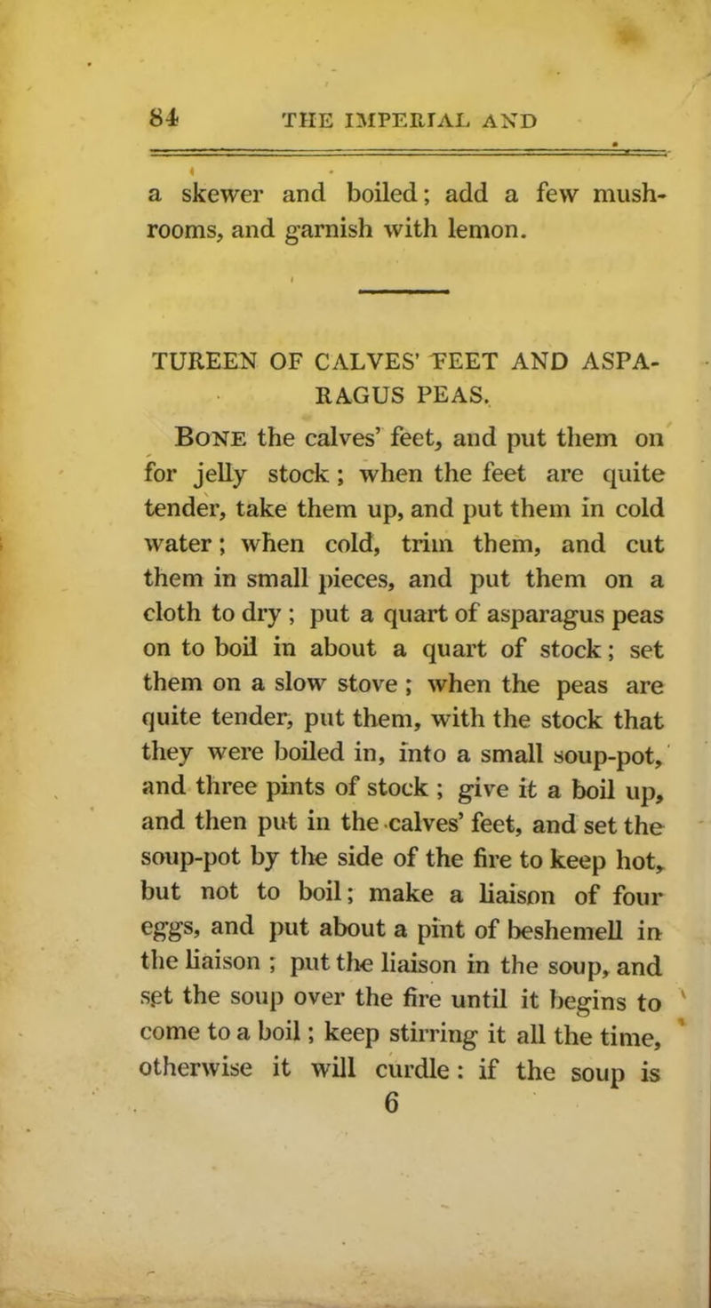 4 • a skewer and boiled; add a few mush- rooms, and garnish with lemon. TUREEN OF CALVES’ TEET AND ASPA- RAGUS PEAS. Bone the calves’ feet, and put them on for jelly stock; when the feet are quite tender, take them up, and put them in cold water; when cold, trim them, and cut them in small pieces, and put them on a cloth to dry ; put a quart of asparagus peas on to boil in about a quart of stock; set them on a slow stove ; when the peas are quite tender, put them, with the stock that they were boiled in, into a small soup-pot, and three pints of stock ; give it a boil up, and then put in the calves’ feet, and set the soup-pot by the side of the fire to keep hot, but not to boil; make a liaison of four eggs, and put about a pint of beshemell in the liaison ; put the liaison in the soup, and set the soup over the fire until it begins to come to a boil; keep stirring it all the time, otherwise it will curdle: if the soup is 6