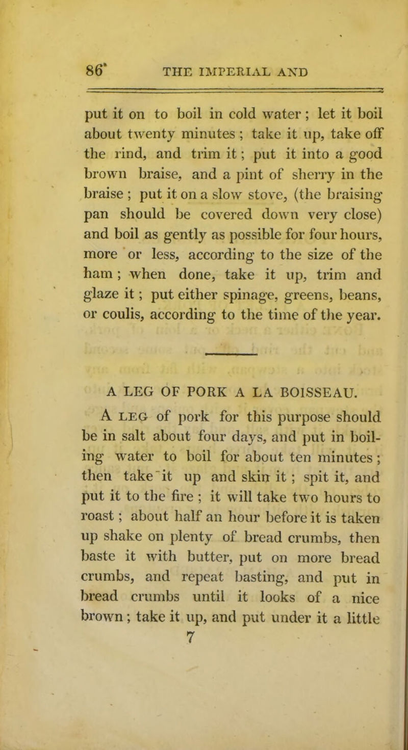 86* put it on to boil in cold water; let it boil about twenty minutes ; take it up, take off the rind, and trim it; put it into a good brown braise, and a pint of sherry in the braise ; put it on a slow stove, (the braising pan should be covered down very close) and boil as gently as possible for four hours, more or less, according to the size of the ham; when done, take it up, trim and glaze it; put either spinage, greens, beans, or coulis, according to the time of the year. A LEG OF PORK A LA BOlSSEAU. A leg of pork for this purpose should be in salt about four days, and put in boil- ing water to boil for about ten minutes; then take it up and skin it; spit it, and put it to the fire ; it will take two hours to roast; about half an hour before it is taken up shake on plenty of bread crumbs, then baste it with butter, put on more bread crumbs, and repeat basting, and put in bread crumbs until it looks of a nice brown; take it up, and put under it a little