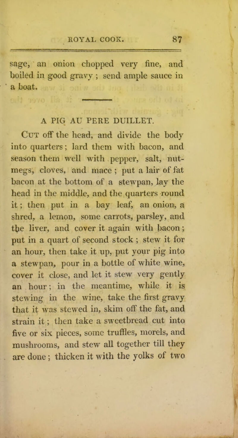 V ROYAL COOK. 87 sage, an onion chopped very fine, and boiled in good gravy ; send ample sauce in ' a boat. A PIG AU PERE DUILLET. Cut off the head, and divide the body into quarters; lard them with bacon, and season them well with pepper, salt, nut- megs, cloves, and mace ; put a lair of fat bacon at the bottom of a stewpan, lay the head in the middle, and the quarters round it; then put in a bay leaf, an onion, a shred, a lemon, some carrots, parsley, and the liver, and cover it again with bacon; put in a quart of second stock ; stew it for an hour, then take it up, put your pig into a stewpan, pour in a bottle of white wine, cover it close, and let it stew very gently an hour; in the meantime, while it is stewing in the wine, take the first gravy that it wras stewed in, skim off the fat, and strain it; then take a sweetbread cut into five or six pieces, some truffles, morels, and mushrooms, and stew all together till they are done; thicken it with the yolks of two I