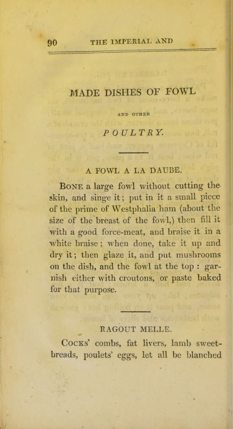 MADE DISHES OF FOWL AND OTHER POULTRY. A FOWL A LA DAUBE. Bone a large fowl without cutting the skin, and singe it; put in it a small piece of the prime of Westphalia ham (about the size of the breast of the fowl,) then fill it with a good force-meat, and braise it in a white braise; when done, take it up and dry it; then glaze it, and put mushrooms on the dish, and the fowl at the top : gar- nish either with croutons, or paste baked for that purpose. RAGOUT MELLE. Cocks’ combs, fat livers, lamb sweet- breads, poulets’ eggs, let all be blanched