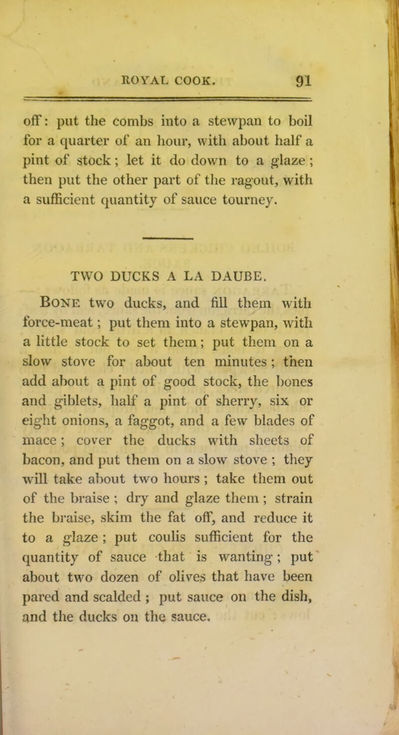 off: put the combs into a stewpan to boil for a quarter of an hour, with about half a pint of stock; let it do down to a glaze ; then put the other part of the ragout, with a sufficient quantity of sauce tourney. TWO DUCKS A LA DAUBE. Bone two ducks, and fill them with force-meat; put them into a stewpan, with a little stock to set them; put them on a slow stove for about ten minutes; then add about a pint of good stock, the bones and giblets, half a pint of sherry, six or eight onions, a faggot, and a few blades of mace; cover the ducks with sheets of bacon, and put them on a slow stove ; they w ill take about two hours ; take them out of the braise ; dry and glaze them ; strain the braise, skim the fat off, and reduce it to a glaze ; put coulis sufficient for the quantity of sauce that is wanting; put about twro dozen of olives that have been pared and scalded ; put sauce on the dish, and the ducks on the sauce.