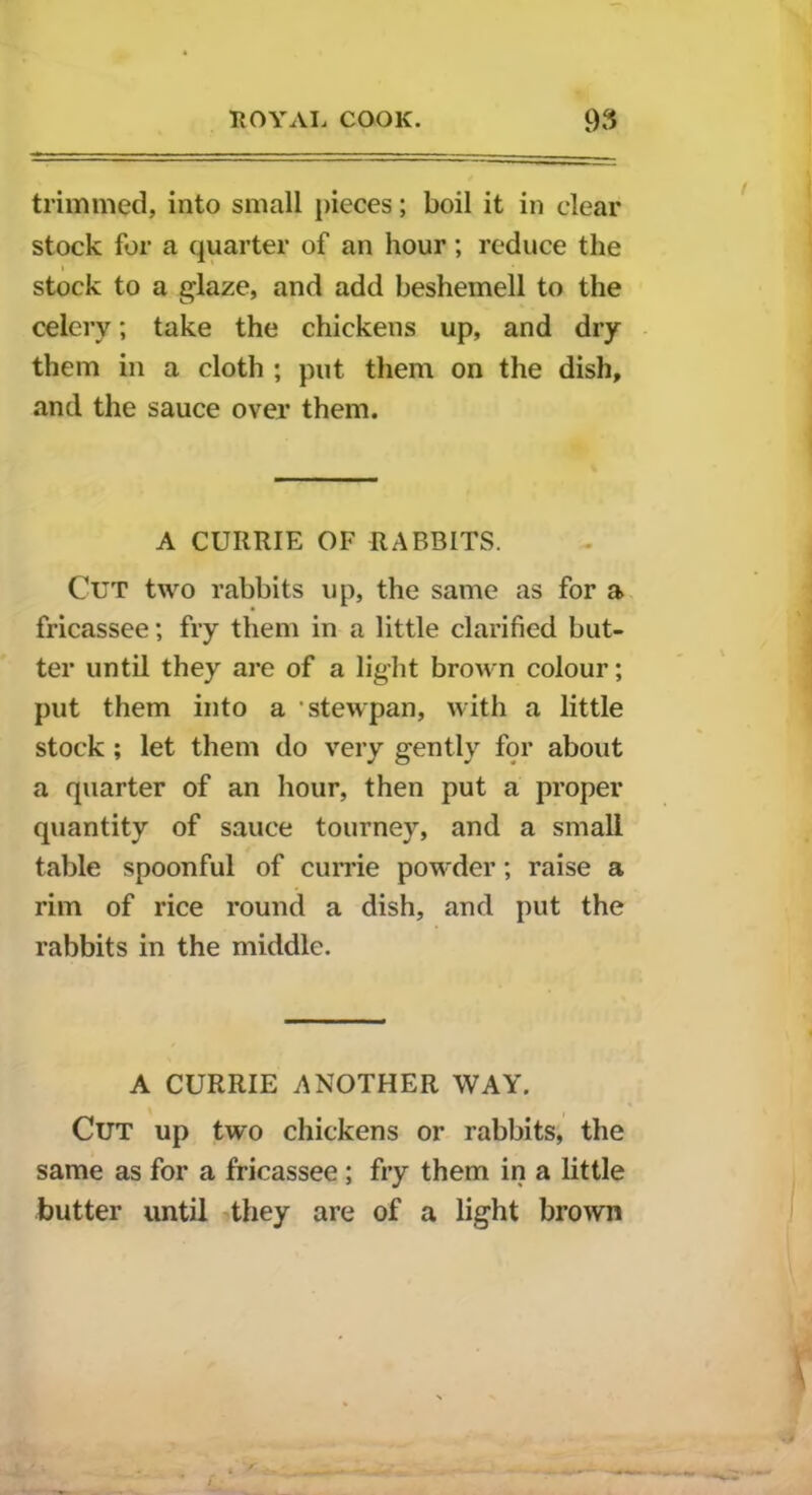 trimmed, into small pieces; boil it in clear stock for a quarter of an hour; reduce the stock to a glaze, and add beshemell to the celery; take the chickens up, and dry them in a cloth ; put them on the dish, and the sauce over them. A CURRIE OF RABBITS. Cut two rabbits up, the same as for a fricassee; fry them in a little clarified but- ter until they are of a light brown colour; put them into a stewpan, with a little stock ; let them do very gently for about a quarter of an hour, then put a proper quantity of sauce tourney, and a small table spoonful of currie powder; raise a rim of rice round a dish, and put the rabbits in the middle. A CURRIE ANOTHER WAY. Cut up two chickens or rabbits, the same as for a fricassee ; fry them in a little butter until they are of a light brown