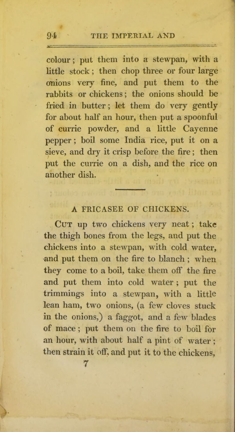 colour; put them into a stewpan, with a little stock; then chop three or four large onions very fine, and put them to the rabbits or chickens; the onions should be fried in butter; let them do very gently for about half an hour, then put a spoonful of currie powder, and a little Cayenne pepper; boil some India rice, put it on a sieve, and dry it crisp before the fire; then put the currie on a dish, and the rice on another dish. A FRICASEE OF CHICKENS. Cut up two chickens very neat; take the thigh bones from the legs, and put the chickens into a stewpan, with cold water, and put them on the fire to blanch ; when they come to a boil, take them off the fire and put them into cold water ; put the trimmings into a stewpan, with a little lean ham, two onions, (a few cloves stuck in the onions,) a faggot, and a few blades of mace ; put them on the fire to boil for an hour, with about half a pint of water ; then strain it off, and put it to the chickens, 7