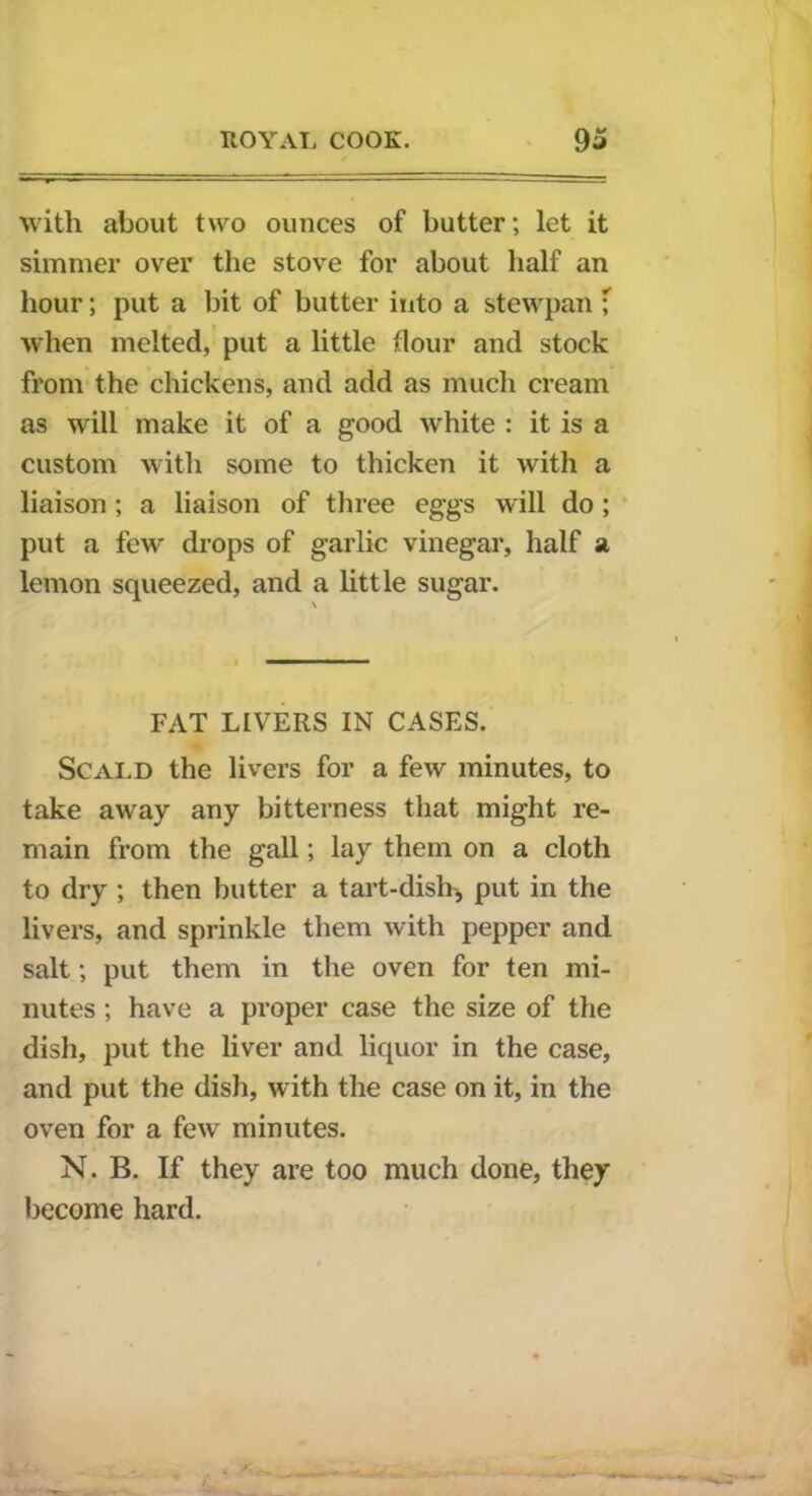 with about two ounces of butter; let it simmer over the stove for about half an hour; put a bit of butter into a stewpan ; when melted, put a little dour and stock from the chickens, and add as much cream as will make it of a good white : it is a custom with some to thicken it with a liaison; a liaison of three eggs will do ; put a few drops of garlic vinegar, half a lemon squeezed, and a little sugar. FAT LIVERS IN CASES. Scald the livers for a few minutes, to take away any bitterness that might re- main from the gall; lay them on a cloth to dry ; then butter a tart-dish, put in the livers, and sprinkle them with pepper and salt; put them in the oven for ten mi- nutes ; have a proper case the size of the dish, put the liver and liquor in the case, and put the dish, with the case on it, in the oven for a few minutes. N. B. If they are too much done, they become hard.