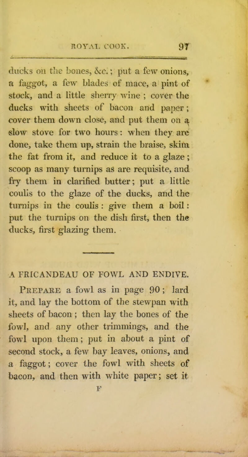 ducks on the bones, &c.; put a few onions, a faggot, a few blades of mace, a pint of stock, and a little sherry wine ; cover the ducks with sheets of bacon and paper; cover them down close, and put them on 3. slow stove for two hours: when they are done, take them up, strain the braise, skim the fat from it, and reduce it to a glaze; scoop as many turnips as are requisite, and fry them in clarified butter; put a little coulis to the glaze of the ducks, and the turnips in the coulis : give them a boil: put the turnips on the dish first, then the ducks, first glazing them. A FRICANDEAU OF FOWL AND ENDIVE. Prepare a fowl as in page 90; lard it, and lay the bottom of the stewpan with sheets of bacon ; then lay the bones of the fowl, and any other trimmings, and the fowl upon them; put in about a pint of second stock, a few bay leaves, onions, and a faggot; cover the fowl with sheets of bacon, and then with white paper; set it F