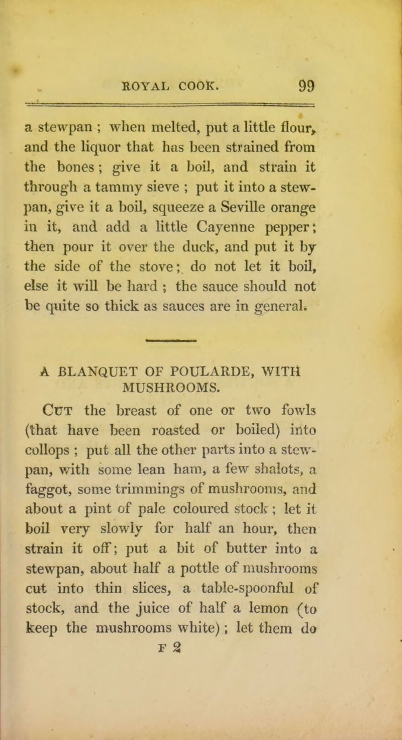 a stewpan ; when melted, put a little flour* and the liquor that has been strained from the bones; give it a boil, and strain it through a tammy sieve ; put it into a stew- pan, give it a boil, squeeze a Seville orange in it, and add a little Cayenne pepper; then pour it over the duck, and put it by the side of the stove; do not let it boil, else it will be hard ; the sauce should not be quite so thick as sauces are in general. A BLANQUET OF POULARDE, WITH MUSHROOMS. CtJT the breast of one or two fowls (that have been roasted or boiled) into collops ; put all the other parts into a stew- pan, with some lean ham, a few shalots, a faggot, some trimmings of mushrooms, and about a pint of pale coloured stock; let it boil very slowly for half an hour, then strain it off; put a bit of butter into a stewpan, about half a pottle of mushrooms cut into thin slices, a table-spoonful of stock, and the juice of half a lemon (to keep the mushrooms white); let them do F 2