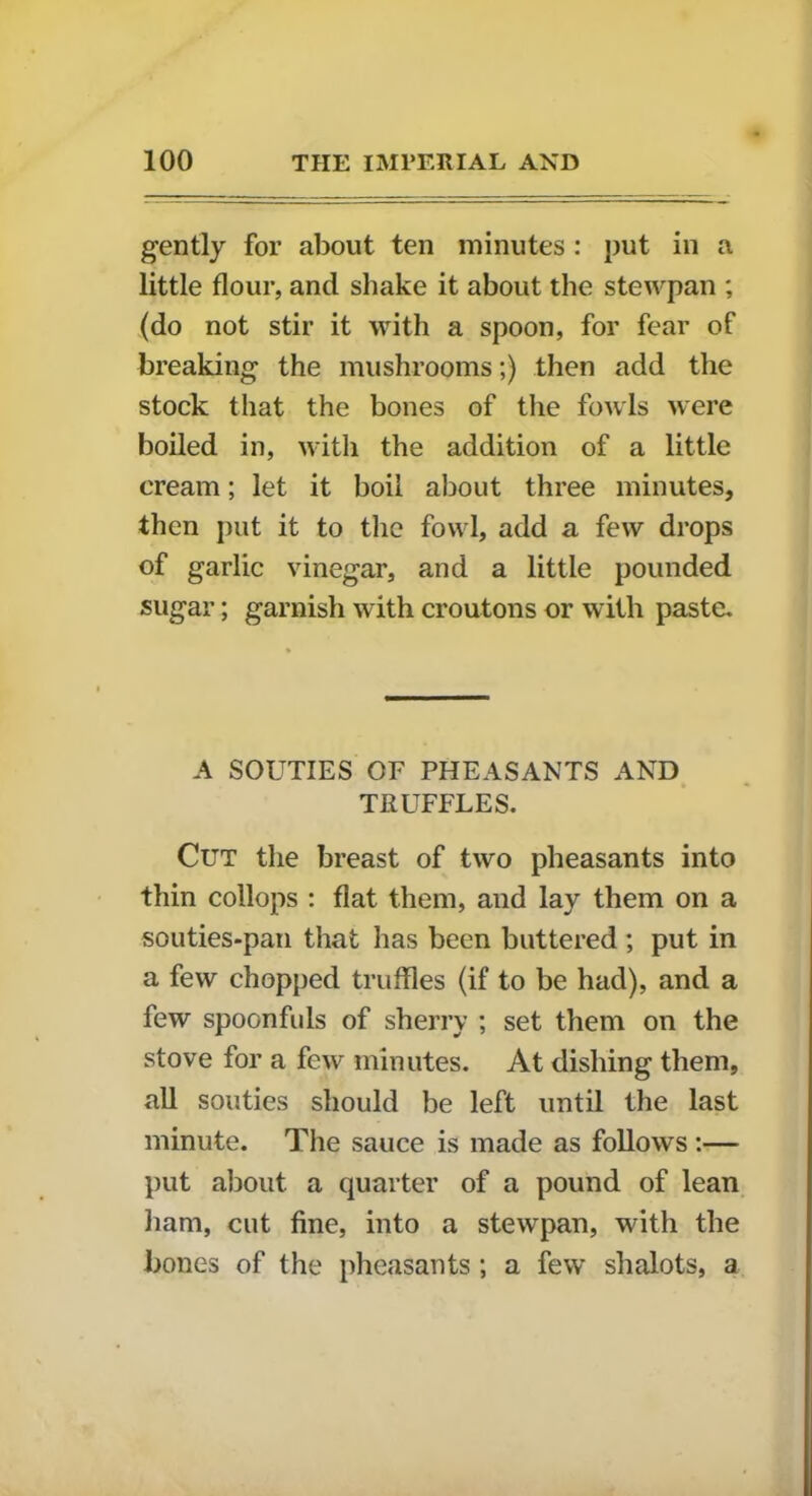 gently for about ten minutes : put in a little flour, and shake it about the stewpan ; (do not stir it with a spoon, for fear of breaking the mushrooms;) then add the stock that the bones of the fowls were boiled in, with the addition of a little cream; let it boil about three minutes, then put it to the fowl, add a few drops of garlic vinegar, and a little pounded sugar; garnish with croutons or with paste. A SOUTIES OF PHEASANTS AND TRUFFLES. Cut the breast of two pheasants into thin collops : flat them, and lay them on a souties-pan that has been buttered ; put in a few chopped truffles (if to be had), and a few spoon fids of sherry ; set them on the stove for a few minutes. At dishing them, all souties should be left until the last minute. The sauce is made as follows:— put about, a quarter of a pound of lean ham, cut fine, into a stewpan, with the bones of the pheasants ; a few shalots, a