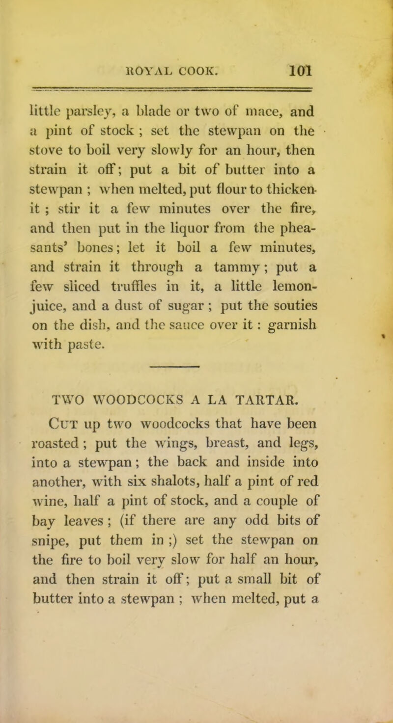 little parsley, a. blade or two of mace, and a pint of stock ; set the stewpan on the stove to boil very slowly for an hour, then strain it off; put a bit of butter into a stewpan ; when melted, put flour to thicken- it ; stir it a few minutes over the fire, and then put in the liquor from the phea- sants’ bones; let it boil a few minutes, and strain it through a tammy; put a few sliced truffles in it, a little lemon- juice, and a dust of sugar; put the souties on the dish, and the sauce over it : garnish with paste. TWO WOODCOCKS A LA TARTAR. Cut up two woodcocks that have been roasted ; put the wings, breast, and legs, into a stewpan; the back and inside into another, with six shalots, half a pint of red wine, half a pint of stock, and a couple of bay leaves ; (if there are any odd bits of snipe, put them in ;) set the stewpan on the fire to boil very slow for half an hour, and then strain it off; put a small bit of butter into a stewpan ; when melted, put a