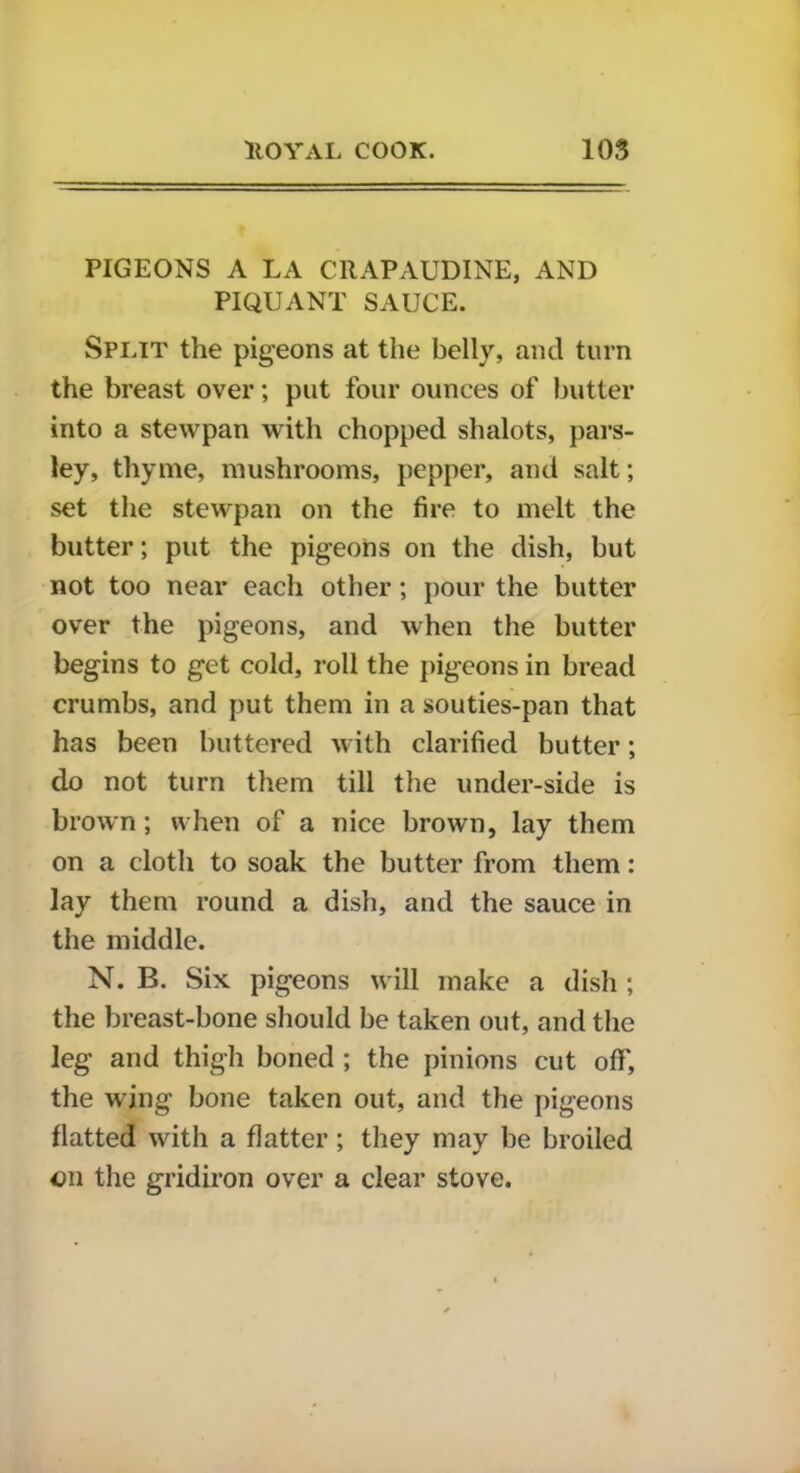 PIGEONS A LA CRAPAUDINE, AND PIQUANT SAUCE. Split the pigeons at the belly, and turn the breast over; put four ounces of butter into a stewpan with chopped shalots, pars- ley, thyme, mushrooms, pepper, and salt; set the stewpan on the fire to melt the butter; put the pigeons on the dish, but not too near each other; pour the butter over the pigeons, and when the butter begins to get cold, roll the pigeons in bread crumbs, and put them in a souties-pan that has been buttered with clarified butter; do not turn them till the under-side is brown; when of a nice brown, lay them on a cloth to soak the butter from them: lay them round a dish, and the sauce in the middle. N. B. Six pigeons will make a dish ; the breast-bone should be taken out, and the leg and thigh boned ; the pinions cut off, the wing bone taken out, and the pigeons flatted with a flatter ; they may be broiled on the gridiron over a clear stove.