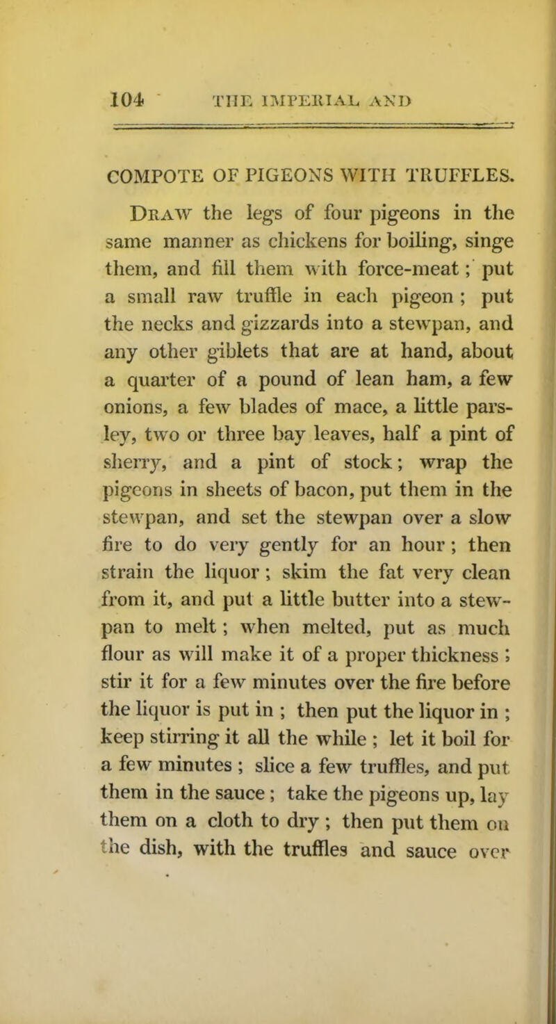 COMPOTE OF PIGEONS WITH TRUFFLES. Draw the legs of four pigeons in the same manner as chickens for boiling, singe them, and fill them with force-meat; put a small raw truffle in each pigeon ; put the necks and gizzards into a stewpan, and any other giblets that are at hand, about a quarter of a pound of lean ham, a few onions, a few blades of mace, a little pars- ley, two or three bay leaves, half a pint of sherry, and a pint of stock; wrap the pigeons in sheets of bacon, put them in the stewpan, and set the stewpan over a slow fire to do very gently for an hour ; then strain the liquor; skim the fat very clean from it, and put a little butter into a stew- pan to melt; when melted, put as much flour as will make it of a proper thickness ; stir it for a few minutes over the fire before the liquor is put in ; then put the liquor in *, keep stirring it all the while ; let it boil for a few minutes ; slice a few truffles, and put them in the sauce ; take the pigeons up, lay them on a cloth to dry ; then put them on the dish, with the truffles and sauce over