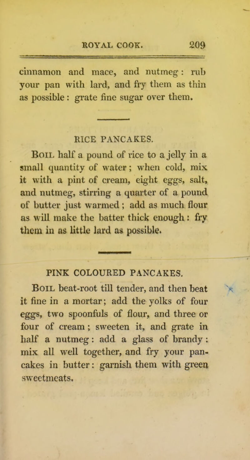 cinnamon and mace, and nutmeg: rub your pan with lard, and fry them as thin as possible : grate fine sugar over them. RICE PANCAKES. Boil half a pound of rice to a jelly in a small quantity of water; when cold, mix it with a pint of cream, eight eggs, salt, and nutmeg, stirring a quarter of a pound of butter just warmed; add as much flour as will make the batter thick enough: fry them in as little lard as possible. PINK COLOURED PANCAKES. Boil beat-root till tender, and then beat it fine in a mortar; add the yolks of four eggs, two spoonfuls of flour, and three or four of cream ; sweeten it, and grate in half a nutmeg: add a glass of brandy : mix all well together, and fry your pan- cakes in butter: garnish them with green sweetmeats.