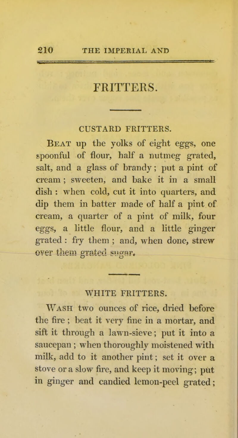 FRITTERS. CUSTARD FRITTERS. Beat up the yolks of eight eggs, one spoonful of flour, half a nutmeg grated, salt, and a glass of brandy; put a pint of cream ; sweeten, and bake it in a small dish : when cold, cut it into quarters, and dip them in batter made of half a pint of cream, a quarter of a pint of milk, four eggs, a little flour, and a little ginger grated : fry them ; and, when done, strew oyAr them prated siurar. WHITE FRITTERS. Wash two ounces of rice, dried before the fire ; beat it very fine in a mortar, and sift it through a lawn-sieve; put it into a saucepan ; when thoroughly moistened writh milk, add to it another pint; set it over a stove or a slow fire, and keep it moving; put in ginger and candied lemon-peel grated;