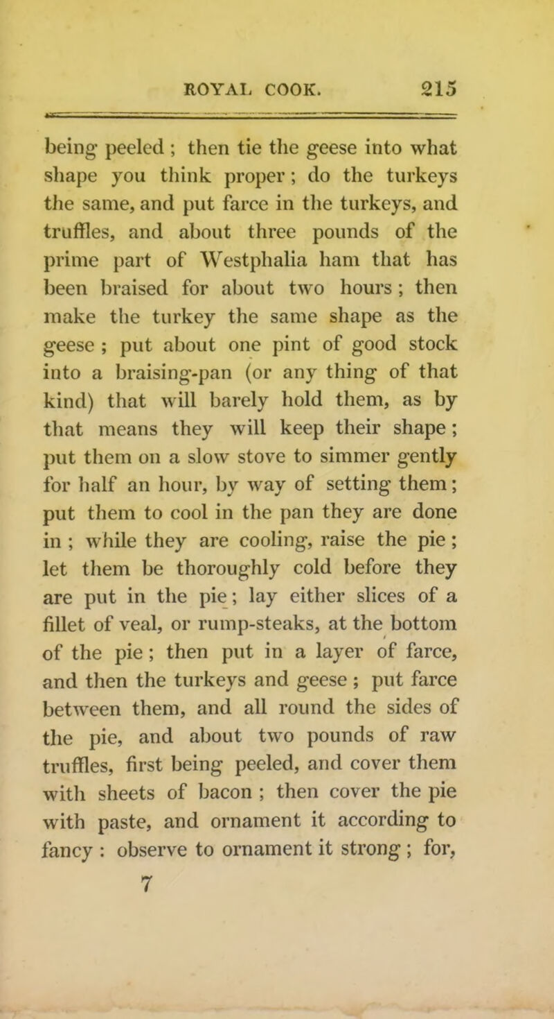 being peeled ; then tie the geese into what shape you think proper; do the turkeys the same, and put farce in the turkeys, and truffles, and about three pounds of the prime part of Westphalia ham that has been braised for about two hours ; then make the turkey the same shape as the geese ; put about one pint of good stock into a braising-pan (or any thing of that kind) that will barely hold them, as by that means they will keep their shape; put them on a slow stove to simmer gently for half an hour, by way of setting them; put them to cool in the pan they are done in ; while they are cooling, raise the pie; let them be thoroughly cold before they are put in the pie; lay either slices of a fillet of veal, or rump-steaks, at the bottom of the pie; then put in a layer of farce, and then the turkeys and geese ; put farce between them, and all round the sides of the pie, and about two pounds of raw truffles, first being peeled, and cover them with sheets of bacon ; then cover the pie with paste, and ornament it according to fancy : observe to ornament it strong ; for, 7