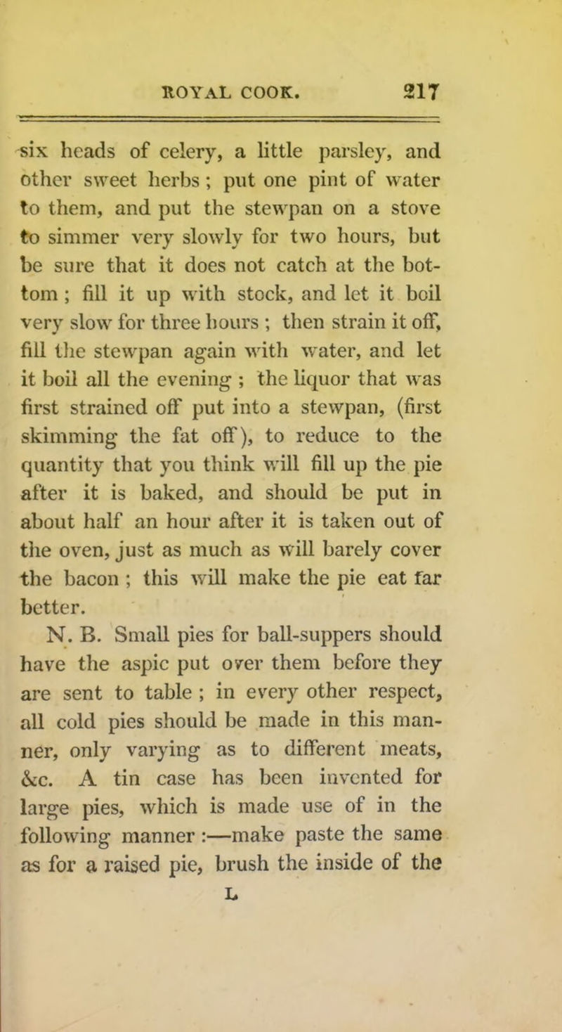 six heads of celery, a little parsley, and other sweet herbs; put one pint of water to them, and put the stewpan on a stove to simmer very slowly for two hours, but be sure that it does not catch at the bot- tom ; fill it up with stock, and let it boil very slow for three hours ; then strain it off, fill the stewpan again with water, and let it boil all the evening ; the liquor that was first strained off put into a stewpan, (first skimming the fat off), to reduce to the quantity that you think will fill up the pie after it is baked, and should be put in about half an hour after it is taken out of the oven, just as much as will barely cover the bacon ; this will make the pie eat far better. N. B. Small pies for ball-suppers should have the aspic put over them before they are sent to table ; in every other respect, all cold pies should be made in this man- ner, only varying as to different meats, &c. A tin case has been invented for large pies, which is made use of in the following manner :—make paste the same as for a raised pie, brush the inside of the L