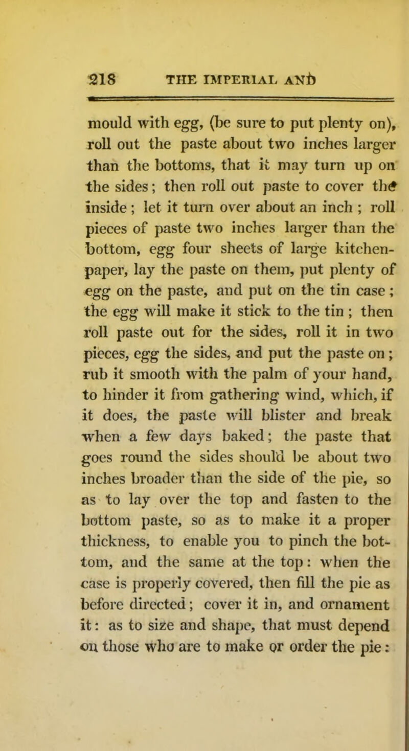 mould with egg, (be sure to put plenty on), roll out the paste about two inches larger than the bottoms, that it may turn up on the sides; then roll out paste to cover th£ inside ; let it turn over about an inch ; roll pieces of paste two inches larger than the bottom, egg four sheets of large kitchen- paper, lay the paste on them, put plenty of egg on the paste, and put on the tin case; the egg will make it stick to the tin ; then roll paste out for the sides, roll it in two pieces, egg the sides, and put the paste on ; rub it smooth with the palm of your hand, to hinder it from gathering wind, which, if it does, the paste will blister and break when a few days baked; the paste that goes round the sides should be about two inches broader than the side of the pie, so as to lay over the top and fasten to the bottom paste, so as to make it a proper thickness, to enable you to pinch the bot- tom, and the same at the top: when the case is properly covered, then fill the pie as before directed; cover it in, and ornament it: as to size and shape, that must depend on those who are to make or order the pie: