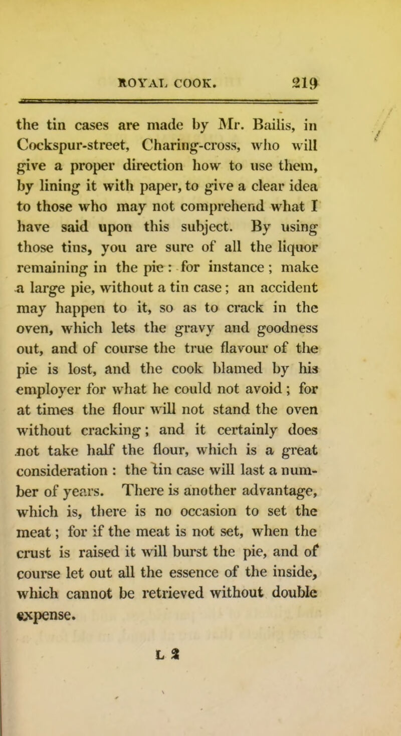 the tin cases are made by Mr. Bailis, in Cockspur-street, Charing-cross, who will give a proper direction how to use them, by lining it with paper, to give a clear idea to those who may not comprehend what I have said upon this subject. By using those tins, you are sure of all the liquor remaining in the pie : for instance; make a large pie, without a tin case ; an accident may happen to it, so as to crack in the oven, which lets the gravy and goodness out, and of course the true flavour of the pie is lost, and the cook blamed by his employer for what he could not avoid ; for at times the flour will not stand the oven without cracking; and it certainly does .not take half the flour, which is a great consideration : the Hn case will last a num- ber of years. There is another advantage, which is, there is no occasion to set the meat; for if the meat is not set, when the crust is raised it will burst the pie, and of course let out all the essence of the inside, which cannot be retrieved without double expense.