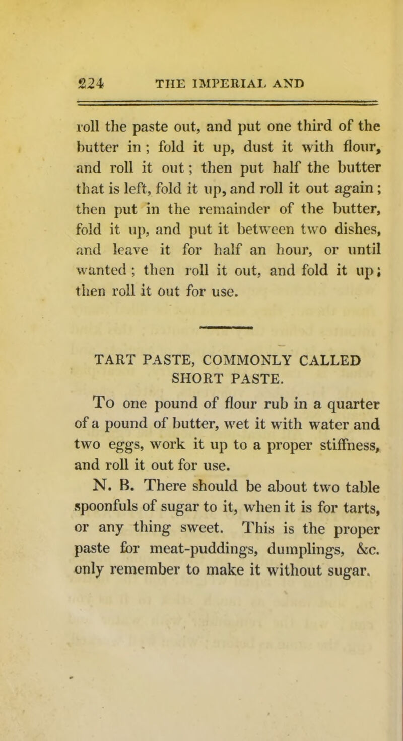 roll the paste out, and put one third of the butter in ; fold it up, dust it with flour, and roll it out; then put half the butter that is left, fold it up, and roll it out again ; then put in the remainder of the butter, fold it up, and put it between two dishes, and leave it for half an hour, or until wanted ; then roll it out, and fold it up; then roll it out for use. TART PASTE, COMMONLY CALLED SHORT PASTE. To one pound of flour rub in a quarter of a pound of butter, wet it with water and two eggs, work it up to a proper stiffness, and roll it out for use. N. B. There should be about two table spoonfuls of sugar to it, when it is for tarts, or any thing sweet. This is the proper paste for meat-puddings, dumplings, &c. only remember to make it without sugar.