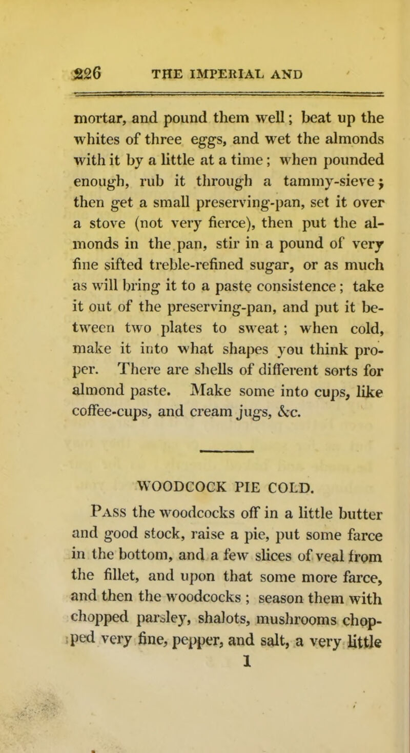 mortar, and pound them well; beat up the whites of three eggs, and wet the almonds with it by a little at a time; when pounded enough, rub it through a tammy-sieve $ then get a small preserving-pan, set it over a stove (not very fierce), then put the al- monds in the pan, stir in a pound of very fine sifted treble-refined sugar, or as much as will bring it to a paste consistence ; take it out of the preserving-pan, and put it be- tween two plates to sweat; when cold, make it into what shapes you think pro- per. There are shells of different sorts for almond paste. Make some into cups, like coffee-cups, and cream jugs, &c. WOODCOCK PIE COLD. Pass the woodcocks off in a little butter and good stock, raise a pie, put some farce in the bottom, and a few slices of veal from the fillet, and upon that some more farce, and then the woodcocks ; season them with chopped parsley, shalots, mushrooms chop- ped very fine, pepper, and salt, a very little 1