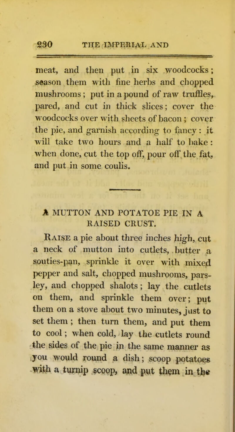 meat, and then put in six woodcocks; season them with fine herbs and chopped mushrooms ; put in a pound of raw truffles, pared, and cut in thick slices; cover the woodcocks over with sheets of bacon ; cover the pie, and garnish according to fancy : it will take two hours and a half to bake : when done, cut the top off, pour off' the fat, and put in some coulis. A MUTTON AND POTATOE PIE IN A RAISED CRUST. Raise a pie about three inches high, cut a neck of mutton into cutlets, butter a ♦ souties-pan, sprinkle it over with mixed pepper and salt, chopped mushrooms, pars- ley, and chopped shalots; lay the cutlets on them, and sprinkle them over; put them on a stove about two minutes, just to set them ; then turn them, and put them to cool; when cold, lay the cutlets round the sides of the pie in the same manner as you would round a dish; scoop potatoes with a turnip scoop, and put them in the