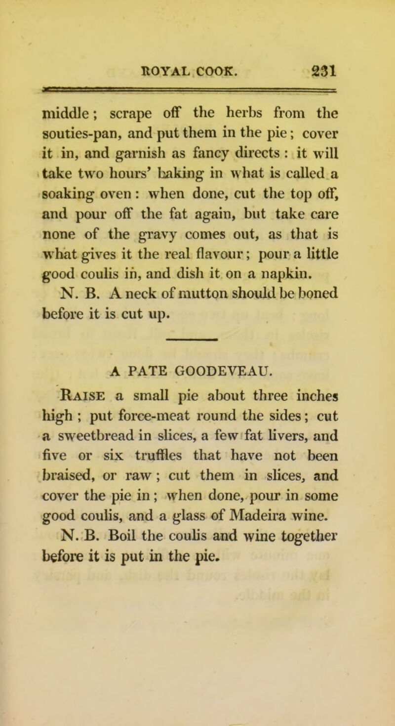 middle; scrape off the herbs from the souties-pan, and put them in the pie; cover it in, and garnish as fancy directs : it will take two hours’ baking in what is called a soaking oven : when done, cut the top off, and pour off the fat again, but take care none of the gravy comes out, as that is what gives it the real flavour; pour a little good coulis in, and dish it on a napkin. N. B. A neck of mutton should be boned before it is cut up. A PATE GOODEVEAU. Raise a small pie about three inches high ; put force-meat round the sides; cut a sweetbread in slices, a few fat livers, and five or six truffles that have not been braised, or raw ; cut them in slices, and cover the pie in; when done, pour in some good coulis, and a glass of Madeira wine. N. B. Boil the coulis and wine together before it is put in the pie.