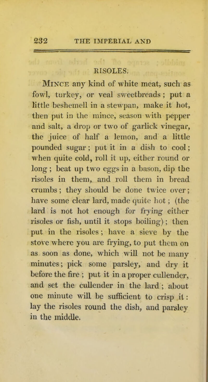 RISOLES. Mince any kind of white meat, such as fowl, turkey, or veal sweetbreads ; put a little beshemell in a stewpan, make it hot, then put in the mince, season with pepper and salt, a drop or two of garlick vinegar, the juice of half a lemon, and a little pounded sugar ; put it in a dish to cool; when quite cold, roll it up, either round or long ; beat up two eggs in a bason, dip the risoles in them, and roil them in bread crumbs; they should be done twice over; have some clear lard, made quite hot; (the lard is not hot enough for frying either risoles or fish, until it stops boiling); then put in the risoles; have a sieve by the stove where you are frying, to put them on as soon as done, which will not be many minutes; pick some parsley, and dry it before the fire ; put it in a proper cullender, and set the cullender in the lard ; about one minute will be sufficient to crisp it: lay the risoles round the dish, and parsley in the middle.