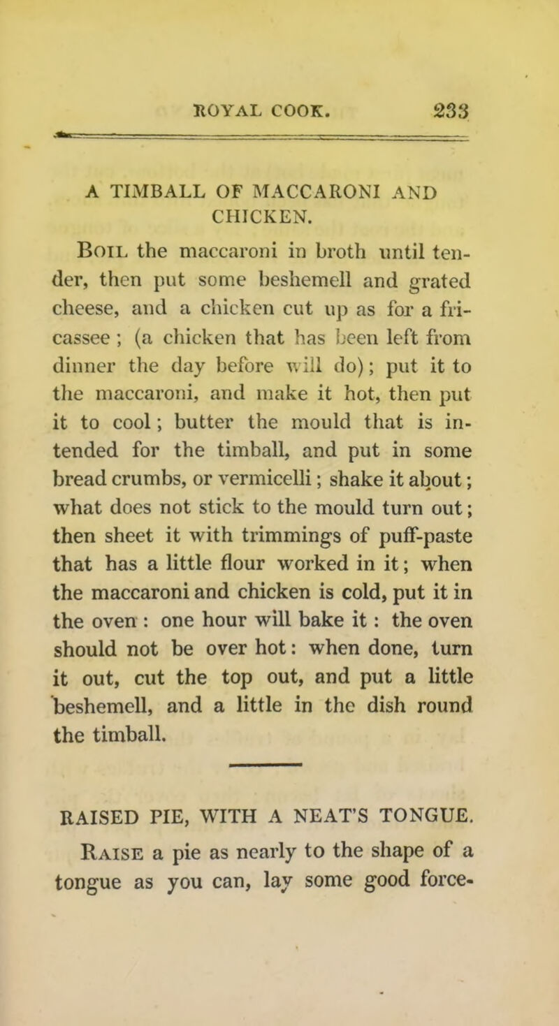 A TIMBALL OF MACCARONI AND CHICKEN. Boil the maccaroni in broth until ten- der, then put some beshemell and grated cheese, and a chicken cut up as for a fri- cassee ; (a chicken that has been left from dinner the day before will do); put it to the maccaroni, and make it hot, then put it to cool; butter the mould that is in- tended for the timball, and put in some bread crumbs, or vermicelli; shake it about; what does not stick to the mould turn out; then sheet it with trimmings of puff-paste that has a little flour worked in it; when the maccaroni and chicken is cold, put it in the oven : one hour will bake it: the oven should not be over hot: when done, turn it out, cut the top out, and put a little beshemell, and a little in the dish round the timball. RAISED PIE, WITH A NEAT’S TONGUE. Raise a pie as nearly to the shape of a tongue as you can, lay some good force-