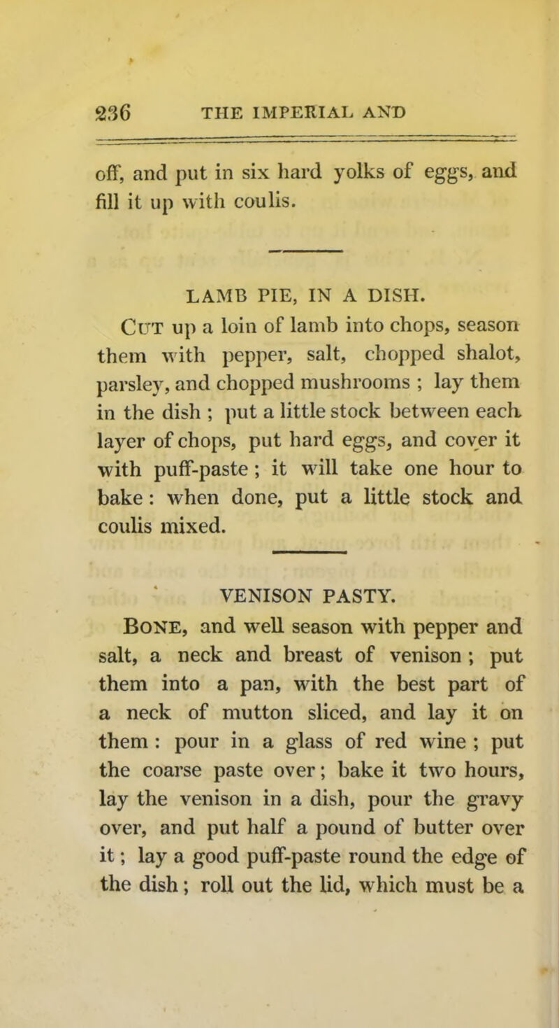 off, and put in six hard yolks of eggs, and fill it up with coulis. LAMB PIE, IN A DISH. Cut up a loin of lamb into chops, season them with pepper, salt, chopped shalot, parsley, and chopped mushrooms ; lay them in the dish ; put a little stock between each layer of chops, put hard eggs, and cover it with puff-paste ; it will take one hour to bake: when done, put a little stock and coulis mixed. VENISON PASTY. Bone, and well season with pepper and salt, a neck and breast of venison ; put them into a pan, with the best part of a neck of mutton sliced, and lay it on them : pour in a glass of red wine ; put the coarse paste over; bake it two hours, lay the venison in a dish, pour the gravy over, and put half a pound of butter over it; lay a good puff-paste round the edge of the dish; roll out the lid, which must be a