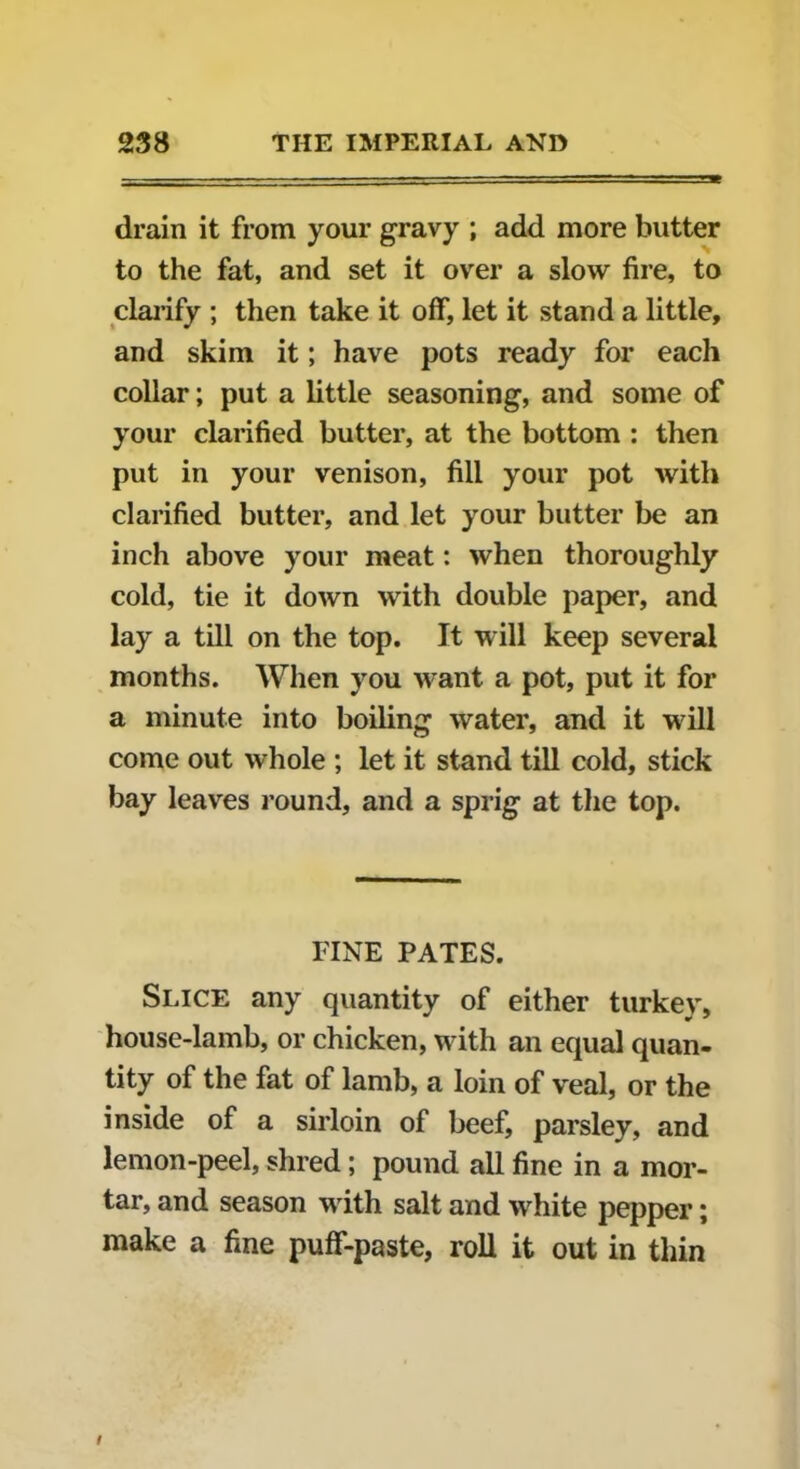 drain it from your gravy ; add more butter to the fat, and set it over a slow fire, to clarify ; then take it off, let it stand a little, and skim it; have pots ready for each collar; put a little seasoning, and some of your clarified butter, at the bottom : then put in your venison, fill your pot with clarified butter, and let your butter be an inch above your meat: when thoroughly cold, tie it doAvn with double paper, and lay a till on the top. It will keep several months. When you want a pot, put it for a minute into boiling water, and it will come out whole ; let it stand till cold, stick bay leaves round, and a sprig at the top. FINE PATES. Slice any quantity of either turkey, house-lamb, or chicken, with an equal quan- tity of the fat of lamb, a loin of veal, or the inside of a sirloin of beef, parsley, and lemon-peel, shred; pound all fine in a mor- tar, and season with salt and white pepper; make a fine puff-paste, roll it out in thin