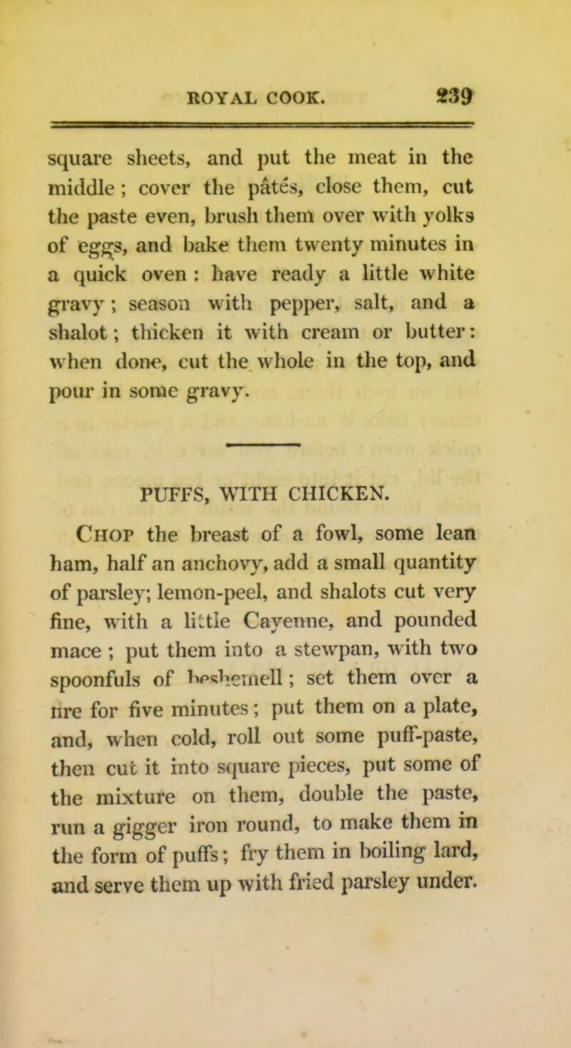 square sheets, and put the meat in the middle ; cover the pates, close them, cut the paste even, brush them over with yolks of eggs, and bake them twenty minutes in a quick oven : have ready a little white gravy; season with pepper, salt, and a shalot; thicken it with cream or butter: when done, cut the whole in the top, and pour in some gravy. PUFFS, WITH CHICKEN. Chop the breast of a fowl, some lean ham, half an anchovy, add a small quantity of parsley; lemon-peel, and shalots cut very fine, with a little Cayenne, and pounded mace ; put them into a stewpan, with two spoonfuls of bpshemell; set them over a nre for five minutes; put them on a plate, and, when cold, roll out some puff-paste, then cut it into square pieces, put some of the mixture on them, double the paste, run a gigger iron round, to make them in the form of puffs; fry them in boiling lard, and serve them up with fried parsley under.