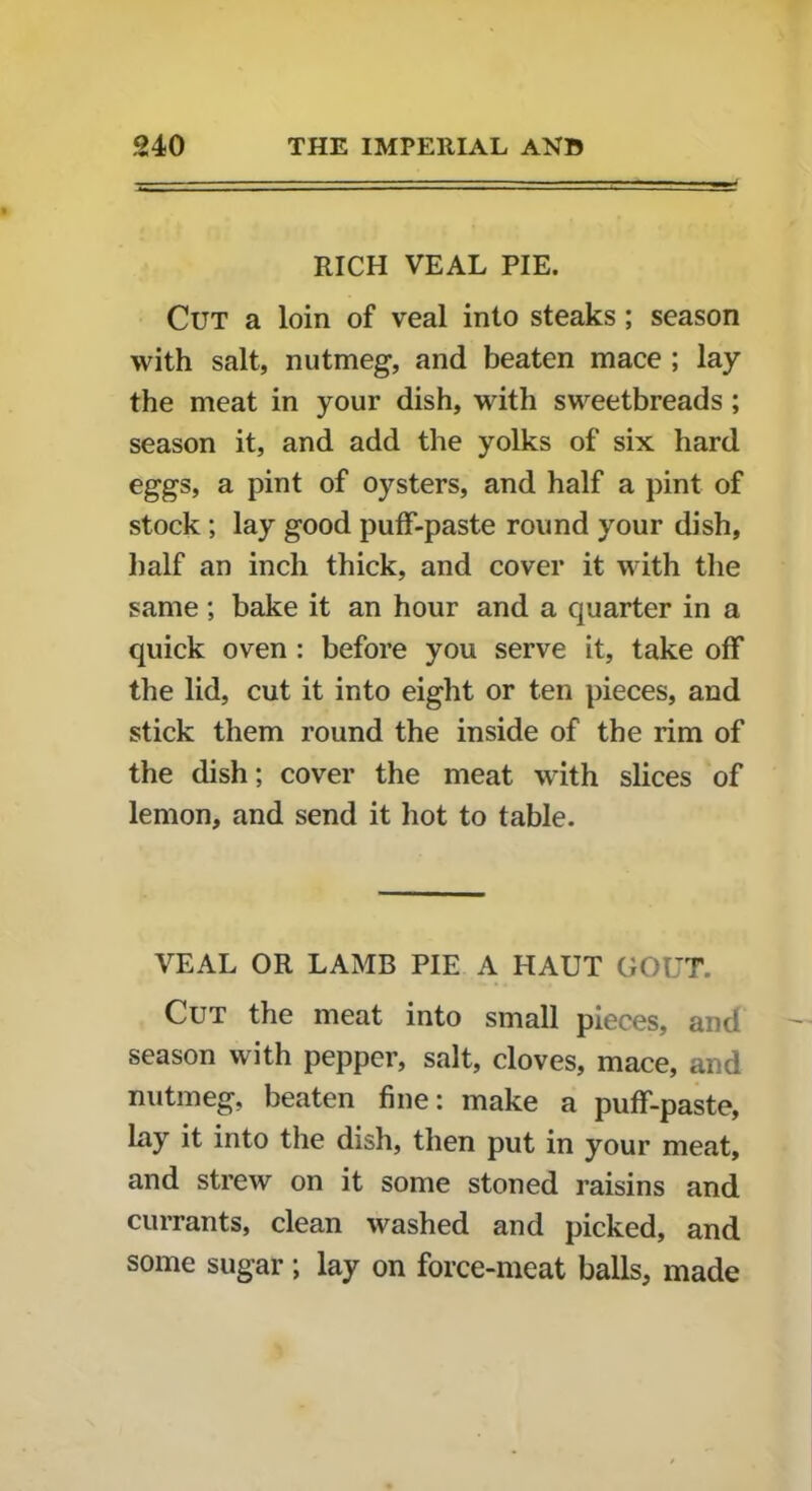 RICH VEAL PIE. Cut a loin of veal into steaks; season with salt, nutmeg, and beaten mace ; lay the meat in your dish, with sweetbreads; season it, and add the yolks of six hard eggs, a pint of oysters, and half a pint of stock ; lay good puff-paste round your dish, half an inch thick, and cover it with the same ; bake it an hour and a quarter in a quick oven : before you serve it, take off the lid, cut it into eight or ten pieces, and stick them round the inside of the rim of the dish; cover the meat with slices of lemon, and send it hot to table. VEAL OR LAMB PIE A HAUT GOUT. Cut the meat into small pieces, and season with pepper, salt, cloves, mace, and nutmeg, beaten fine: make a puff-paste, lay it into the dish, then put in your meat, and strew on it some stoned raisins and currants, clean washed and picked, and some sugar ; lay on force-meat balls, made