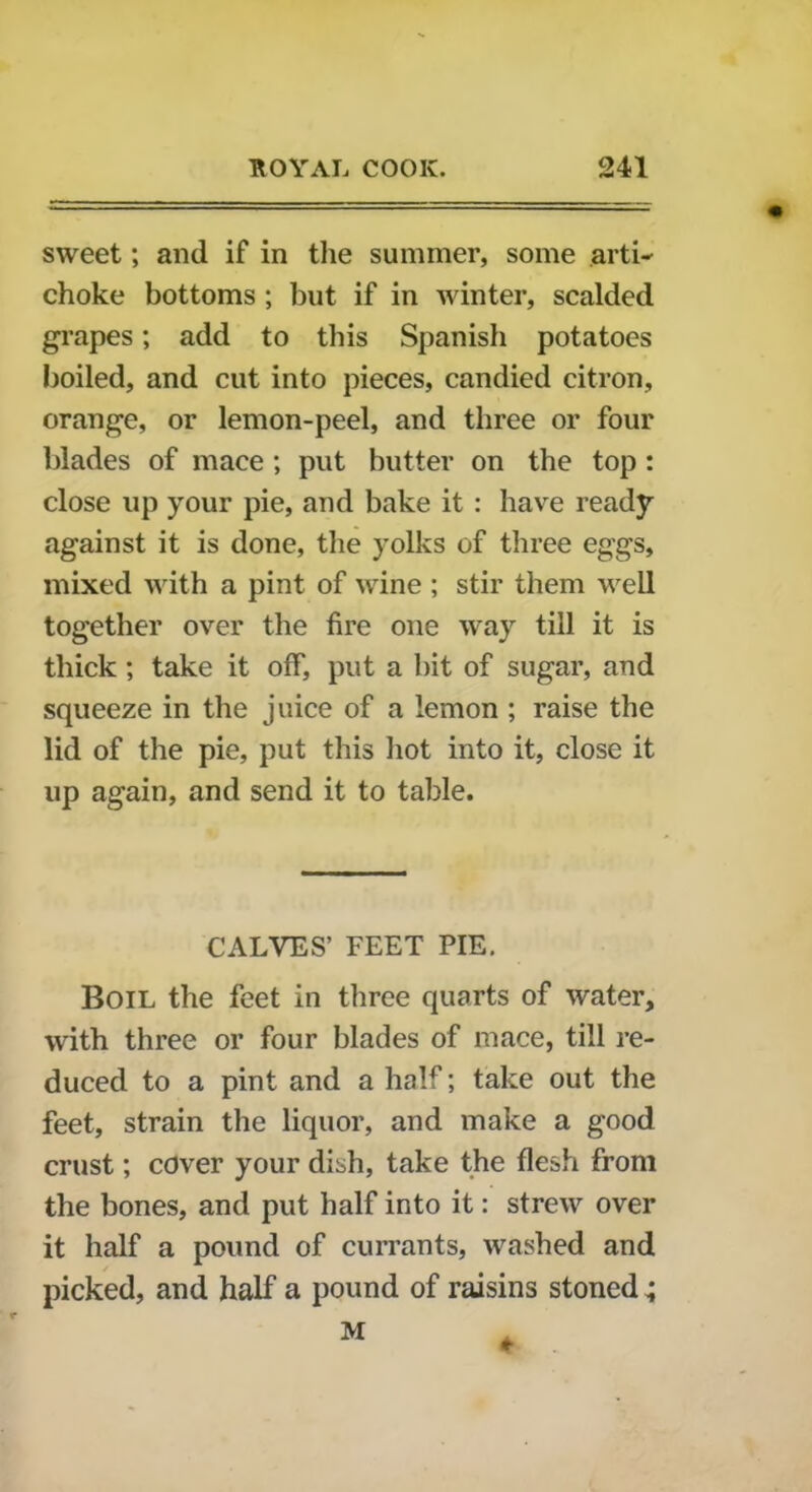 sweet; and if in the summer, some arti- choke bottoms ; but if in winter, scalded grapes; add to this Spanish potatoes boiled, and cut into pieces, candied citron, orange, or lemon-peel, and three or four blades of mace ; put butter on the top : close up your pie, and bake it : have ready against it is done, the yolks of three eggs, mixed with a pint of wine ; stir them well together over the fire one way till it is thick; take it off, put a bit of sugar, and squeeze in the juice of a lemon ; raise the lid of the pie, put this hot into it, close it up again, and send it to table. CALVES’ FEET PIE. Boil the feet in three quarts of water, with three or four blades of mace, till re- duced to a pint and a half; take out the feet, strain the liquor, and make a good crust; cover your dish, take the flesh from the bones, and put half into it: strew over it half a pound of currants, washed and picked, and half a pound of raisins stoned; M *