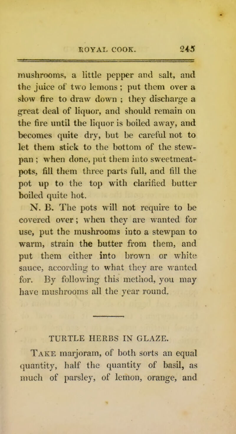 mushrooms, a little pepper and salt, and the juice of two lemons ; put them over a slow fire to draw down ; they discharge a great deal of liquor, and should remain on the fire until the liquor is boiled away, and becomes quite dry, but be careful not to let them stick to the bottom of the stew- pan ; when done, put them into sweetmeat- pots, fill them three parts full, and fill the pot up to the top with clarified butter boiled quite hot. N. B. The pots will not require to be covered over; when they are wanted for use, put the mushrooms into a stewpan to warm, strain the butter from them, and put them either into brown or white sauce, according to what they are wanted for. By following this method, you may have mushrooms all the year round. TURTLE HERBS IN GLAZE. Take marjoram, of both sorts an equal quantity, half the quantity of basil, as much of parsley, of lemon, orange, and