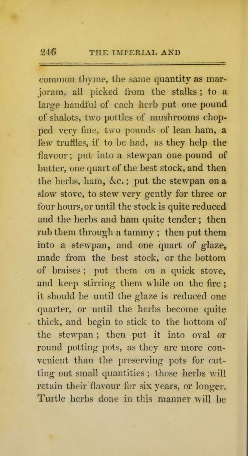 common thyme, the same quantity as mar- joram, all picked from the stalks ; to a large handful of each herb put one pound of shalots, two pottles of mushrooms chop- ped very fine, two pounds of lean ham, a few truffles, if to be had, as they help the flavour; put into a stewpan one pound of butter, one quart of the best stock, and then the herbs, ham, &c.; put the stewpan on a slow stove, to stew very gently for three or four hours,or until the stock is quite reduced and the herbs and ham quite tender; then rub them through a tammy ; then put them into a stewpan, and one quart of glaze, made from the best stock, or the bottom of braises; put them on a quick stove, and keep stirring them while on the fire ; it should be until the glaze is reduced one quarter, or until the herbs become quite thick, and begin to stick to the bottom of the stewpan ; then put it into oval or round potting pots, as they are more con- venient than the preserving pots for cut- ting out small quantities ; those herbs will retain their flavour for six years, or longer. Turtle herbs done in this manner will be