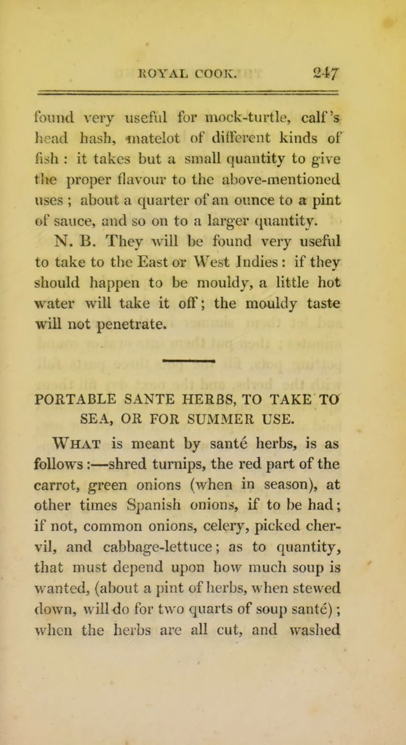 found very useful for mock-turtle, calf’s head hash, matelot of different kinds of fish : it takes but a small quantity to give the proper flavour to the above-mentioned uses ; about a quarter of an ounce to a pint of sauce, and so on to a larger quantity. N. B. They will be found very useful to take to the East or West Indies : if they should happen to be mouldy, a little hot water will take it off; the mouldy taste will not penetrate. PORTABLE SANTE HERBS, TO TAKE TO SEA, OR FOR SUMMER USE. What is meant by sante herbs, is as follows :—shred turnips, the red part of the carrot, green onions (when in season), at other times Spanish onions, if to be had; if not, common onions, celery, picked cher- vil, and cabbage-lettuce; as to quantity, that must depend upon how much soup is wanted, (about a pint of herbs, when stewed down, will do for two quarts of soup sante); when the herbs are all cut, and washed