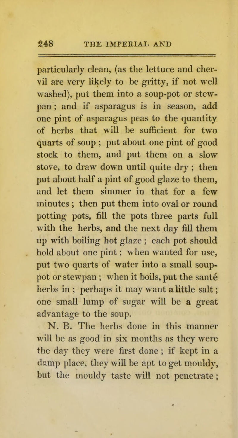 particularly clean, (as the lettuce and cher- vil are very likely to be gritty, if not well washed), put them into a soup-pot or stew- pan ; and if asparagus is in season, add one pint of asparagus peas to the quantity of herbs that will be sufficient for two quarts of soup ; put about one pint of good stock to them, and put them on a slow stove, to draw down until quite dry ; then put about half a pint of good glaze to them, and let them simmer in that for a few minutes ; then put them into oval or round potting pots, fill the pots three parts full with the herbs, and the next day fill them up with boiling hot glaze ; each pot should hold about one pint; when wanted for use, put two quarts of water into a small soup- pot or stewpan ; when it boils, put the sante herbs in ; perhaps it may want a little salt; one small lump of sugar will be a great advantage to the soup. N. B. The herbs done in this manner will be as good in six months as they were the day they were first done ; if kept in a damp place, they will be apt to get mouldy, but the mouldy taste will not penetrate;