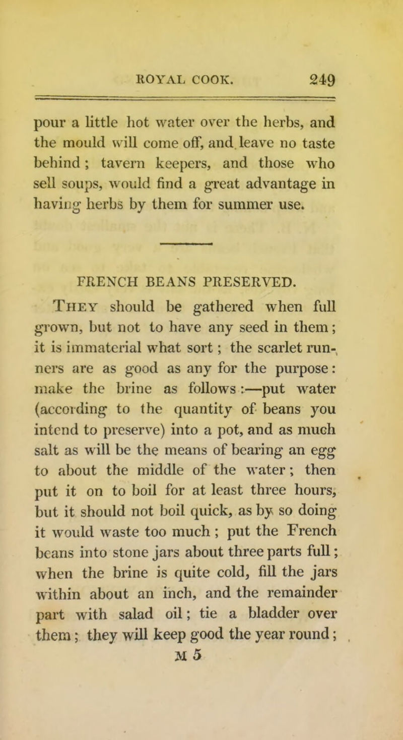 pour a little hot water over the herbs, and the mould will come off, and leave no taste behind; tavern keepers, and those who sell soups, would find a great advantage in having herbs by them for summer use. FRENCH BEANS PRESERVED. They should be gathered when full grown, but not to have any seed in them; it is immaterial what sort; the scarlet run- ners are as good as any for the purpose: make the brine as follows:—put water (according to the quantity of beans you intend to preserve) into a pot, and as much salt as will be the means of bearing an egg to about the middle of the water; then put it on to boil for at least three hours, but it should not boil quick, as by so doing it would waste too much ; put the French beans into stone jars about three parts full; when the brine is quite cold, fill the jars within about an inch, and the remainder part with salad oil; tie a bladder over them; they will keep good the year round; M 5