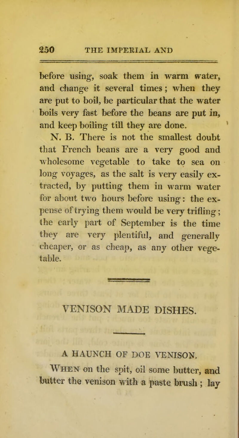 before using, soak them in warm water, and change it several times; when they are put to boil, be particular that the water boils very fast before the beans are put in, and keep boiling till they are done. N. B. There is not the smallest doubt that French beans are a very good and wholesome vegetable to take to sea on long voyages, as the salt is very easily ex- tracted, by putting them in warm water for about two hours before using: the ex- pense of trying them would be very trifling; the early part of September is the time they are very plentiful, and generally cheaper, or as cheap, as any other vege- table. VENISON MADE DISHES. A HAUNCH OF DOE VENISON. When on the spit, oil some butter, and butter the venison with a paste brush ; lay