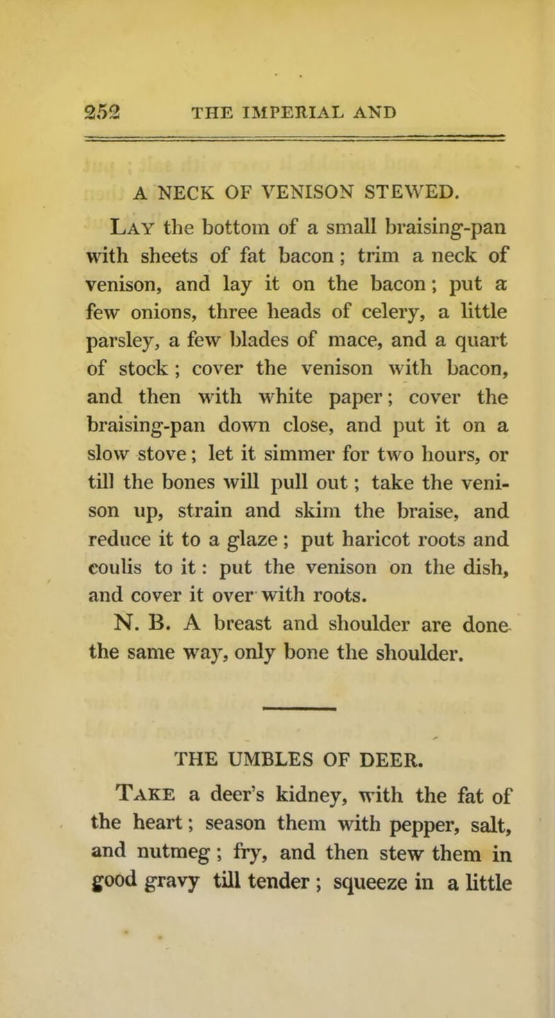 A NECK OF VENISON STEWED. Lay the bottom of a small braising-pan with sheets of fat bacon ; trim a neck of venison, and lay it on the bacon; put a few onions, three heads of celery, a little parsley, a few blades of mace, and a quart of stock ; cover the venison with bacon, and then with white paper; cover the braising-pan down close, and put it on a slow stove; let it simmer for two hours, or till the bones will pull out; take the veni- son up, strain and skim the braise, and reduce it to a glaze; put haricot roots and coulis to it: put the venison on the dish, and cover it over with roots. N. B. A breast and shoulder are done the same way, only bone the shoulder. THE UMBLES OF DEER. Take a deer’s kidney, with the fat of the heart; season them with pepper, salt, and nutmeg; fry, and then stew them in good gravy till tender ; squeeze in a little