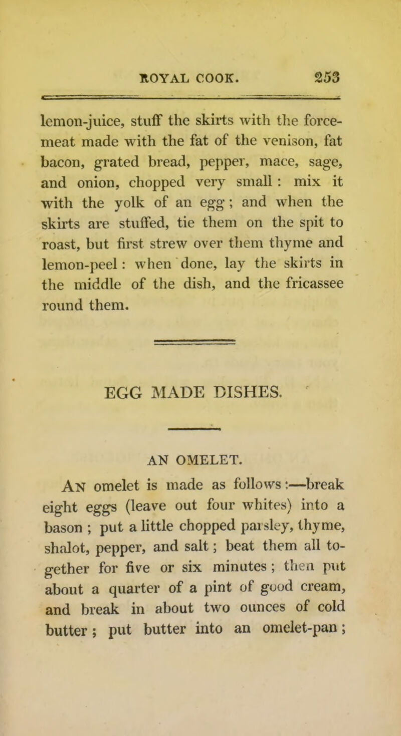 lemon-juice, stuff the skirts with the force- meat made with the fat of the venison, fat bacon, grated bread, pepper, mace, sage, and onion, chopped very small: mix it with the yolk of an egg; and when the skirts are stuffed, tie them on the spit to roast, but first strew over them thyme and lemon-peel : when done, lay the skirts in the middle of the dish, and the fricassee round them. EGG MADE DISHES. AN OMELET. An omelet is made as follows:—break eight eggs (leave out four whites) into a bason ; put a little chopped parsley, thyme, shalot, pepper, and salt; beat them all to- gether for five or six minutes ; then put about a quarter of a pint of good cream, and break in about two ounces of cold butter; put butter into an omelet-pan;