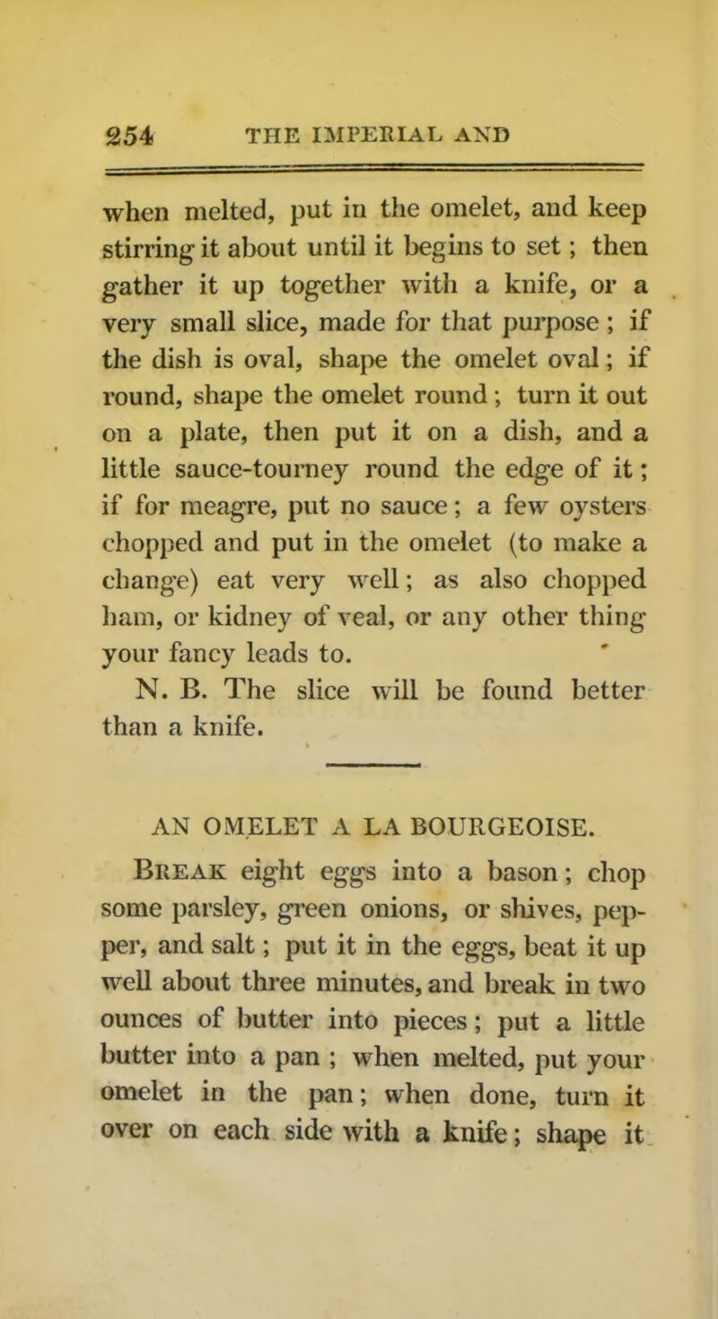 when melted, put in the omelet, and keep stirring it about until it begins to set; then gather it up together with a knife, or a very small slice, made for that purpose ; if the dish is oval, shape the omelet oval; if round, shape the omelet round; turn it out on a plate, then put it on a dish, and a little sauce-tourney round the edge of it; if for meagre, put no sauce; a few oysters chopped and put in the omelet (to make a change) eat very well; as also chopped ham, or kidney of veal, or any other thing your fancy leads to. N. B. The slice will be found better than a knife. AN OMELET A LA BOURGEOISE. Break eight eggs into a bason; chop some parsley, green onions, or shives, pep- per, and salt; put it in the eggs, beat it up well about three minutes, and break in two ounces of butter into pieces; put a little butter into a pan ; when melted, put your omelet in the pan; when done, turn it over on each side with a knife; shape it