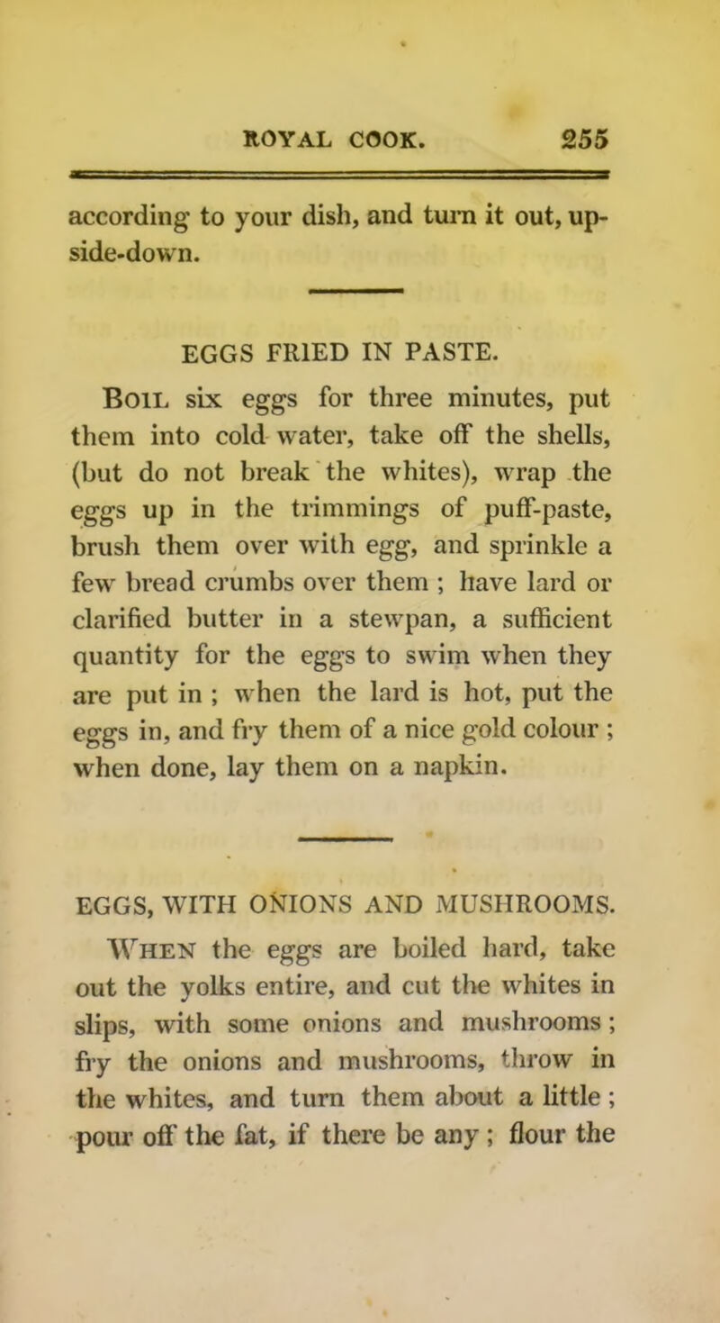 according to your dish, and turn it out, up- side-down. EGGS FRIED IN PASTE. Boil six eggs for three minutes, put them into cold water, take off the shells, (but do not break the whites), wrap the eggs up in the trimmings of puff-paste, brush them over with egg, and sprinkle a few bread crumbs over them ; have lard or clarified butter in a stewpan, a sufficient quantity for the eggs to swim when they are put in ; when the lard is hot, put the eggs in, and fry them of a nice gold colour ; when done, lay them on a napkin. EGGS, WITH ONIONS AND MUSHROOMS. When the eggs are boiled hard, take out the yolks entire, and cut the whites in slips, with some onions and mushrooms ; fry the onions and mushrooms, throw in the whites, and turn them about a little; pour off the fat, if there be any; flour the