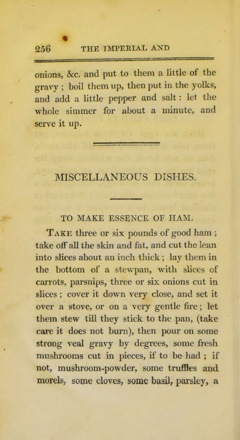 % onions, Ac. and put to them a little of the gravy ; boil them up, then put in the yolks, and add a little pepper and salt : let the whole simmer for about a minute, and serve it up. MISCELLANEOUS DISHES. TO MAKE ESSENCE OF HAM. Take three or six pounds of good ham ; take off all the skin and fat, and cut the lean into slices about an inch thick; lay them in the bottom of a stewpan, with slices of carrots, parsnips, three or six onions cut in slices ; cover it down very close, and set it over a stove, or on a very gentle fire; let them stew till they stick to the pan, (take care it does not burn), then pour on some strong veal gravy by degrees, some fresh mushrooms cut in pieces, if to be had ; if not, mushroom-powder, some truffles and morels, some cloves, some basil, parsley, a