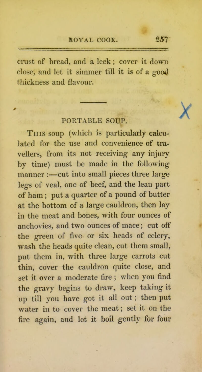 crust of bread, and a leek; cover it down close, and let it simmer till it is of a good thickness and flavour. PORTABLE SOUP. This soup (which is particularly calcu- lated for the use and convenience of tra- vellers, from its not receiving any injury by time) must be made in the following manner :—cut into small pieces three large legs of veal, one of beef, and the lean part of ham ; put a quarter of a pound of butter at the bottom of a large cauldron, then lay in the meat and bones, with four ounces of anchovies, and two ounces of mace; cut off the green of five or six heads of celery, wash the heads quite clean, cut them small, put them in, with three large carrots cut thin, cover the cauldron quite close, and set it over a moderate fire ; when you find the gravy begins to draw, keep taking it up till you have got it all out; then put water in to cover the meat; set it on the fire again, and let it boil gently for four