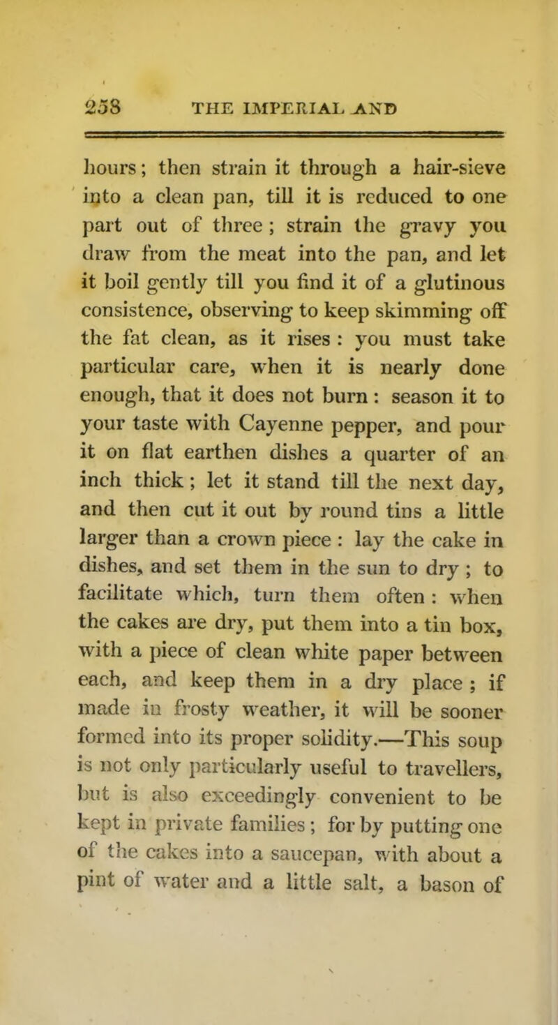 hours; then strain it through a hair-sieve into a clean pan, till it is reduced to one part out of three ; strain the gravy you draw from the meat into the pan, and let it boil gently till you find it of a glutinous consistence, observing to keep skimming off the fat clean, as it rises : you must take particular care, when it is nearly done enough, that it does not burn: season it to your taste with Cayenne pepper, and pour it on flat earthen dishes a quarter of an inch thick; let it stand till the next day, and then cut it out by round tins a little larger than a crown piece : lay the cake in dishes, and set them in the sun to dry ; to facilitate which, turn them often: when the cakes are dry, put them into a tin box, with a piece of clean white paper between each, and keep them in a dry place ; if made in frosty weather, it will be sooner formed into its proper solidity.—This soup is not only particularly useful to travellers, but is also exceedingly convenient to be kept in private families ; for by putting one oi the cakes into a saucepan, with about a pint of water and a little salt, a bason of